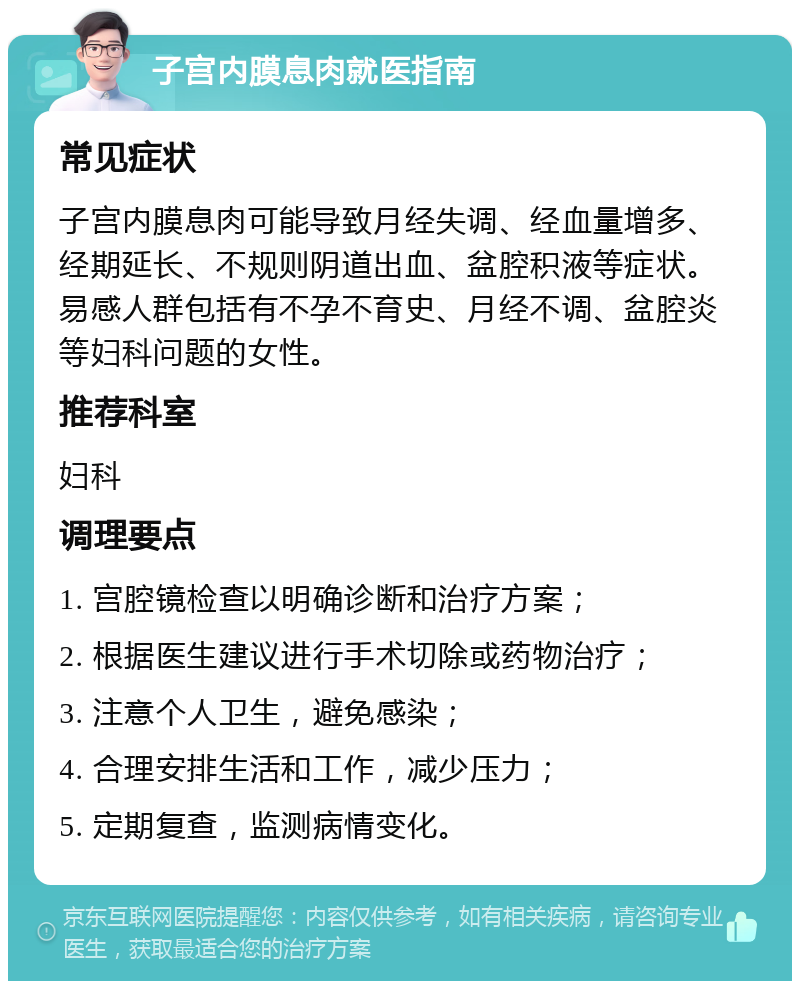 子宫内膜息肉就医指南 常见症状 子宫内膜息肉可能导致月经失调、经血量增多、经期延长、不规则阴道出血、盆腔积液等症状。易感人群包括有不孕不育史、月经不调、盆腔炎等妇科问题的女性。 推荐科室 妇科 调理要点 1. 宫腔镜检查以明确诊断和治疗方案； 2. 根据医生建议进行手术切除或药物治疗； 3. 注意个人卫生，避免感染； 4. 合理安排生活和工作，减少压力； 5. 定期复查，监测病情变化。