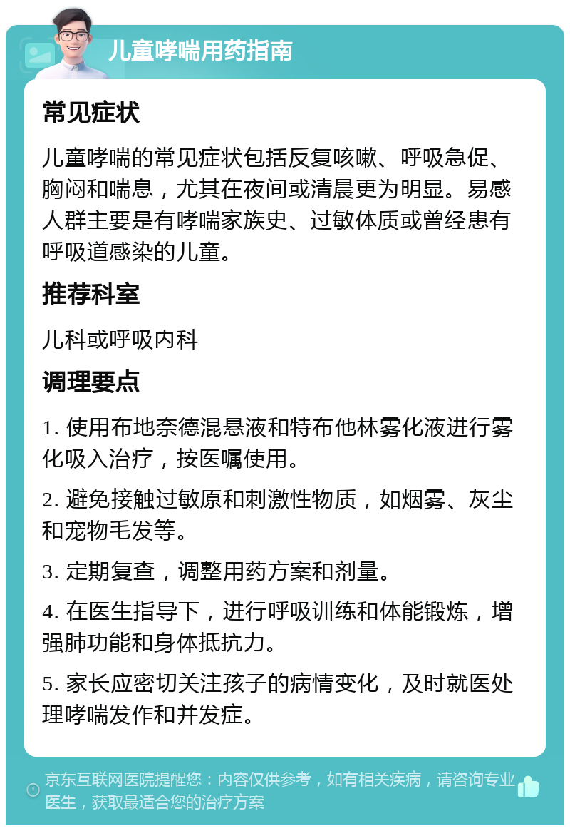 儿童哮喘用药指南 常见症状 儿童哮喘的常见症状包括反复咳嗽、呼吸急促、胸闷和喘息，尤其在夜间或清晨更为明显。易感人群主要是有哮喘家族史、过敏体质或曾经患有呼吸道感染的儿童。 推荐科室 儿科或呼吸内科 调理要点 1. 使用布地奈德混悬液和特布他林雾化液进行雾化吸入治疗，按医嘱使用。 2. 避免接触过敏原和刺激性物质，如烟雾、灰尘和宠物毛发等。 3. 定期复查，调整用药方案和剂量。 4. 在医生指导下，进行呼吸训练和体能锻炼，增强肺功能和身体抵抗力。 5. 家长应密切关注孩子的病情变化，及时就医处理哮喘发作和并发症。