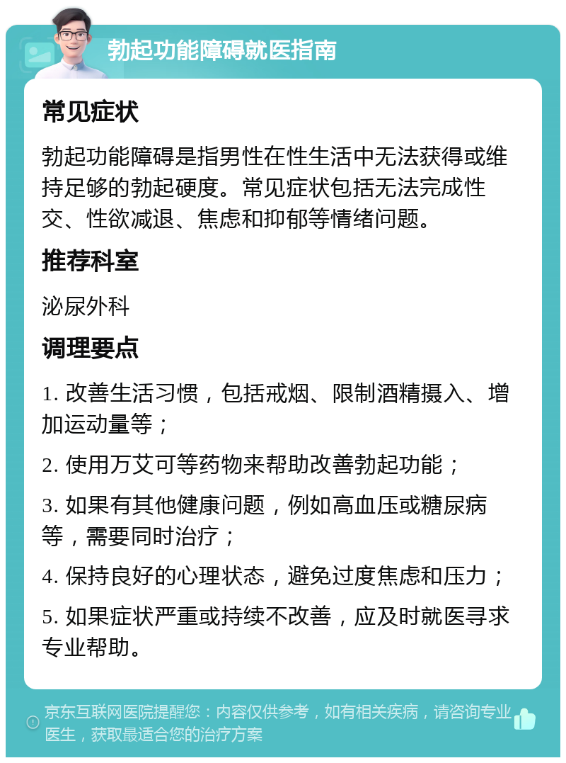 勃起功能障碍就医指南 常见症状 勃起功能障碍是指男性在性生活中无法获得或维持足够的勃起硬度。常见症状包括无法完成性交、性欲减退、焦虑和抑郁等情绪问题。 推荐科室 泌尿外科 调理要点 1. 改善生活习惯，包括戒烟、限制酒精摄入、增加运动量等； 2. 使用万艾可等药物来帮助改善勃起功能； 3. 如果有其他健康问题，例如高血压或糖尿病等，需要同时治疗； 4. 保持良好的心理状态，避免过度焦虑和压力； 5. 如果症状严重或持续不改善，应及时就医寻求专业帮助。