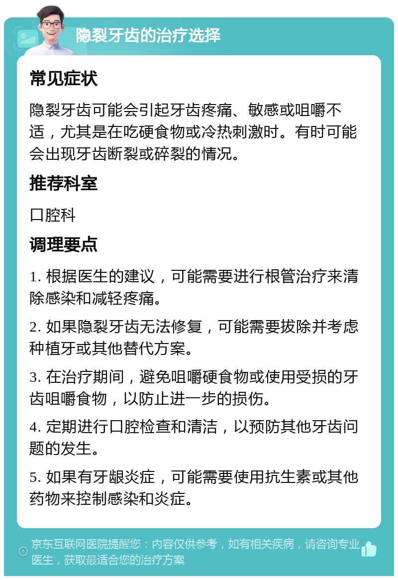 隐裂牙齿的治疗选择 常见症状 隐裂牙齿可能会引起牙齿疼痛、敏感或咀嚼不适，尤其是在吃硬食物或冷热刺激时。有时可能会出现牙齿断裂或碎裂的情况。 推荐科室 口腔科 调理要点 1. 根据医生的建议，可能需要进行根管治疗来清除感染和减轻疼痛。 2. 如果隐裂牙齿无法修复，可能需要拔除并考虑种植牙或其他替代方案。 3. 在治疗期间，避免咀嚼硬食物或使用受损的牙齿咀嚼食物，以防止进一步的损伤。 4. 定期进行口腔检查和清洁，以预防其他牙齿问题的发生。 5. 如果有牙龈炎症，可能需要使用抗生素或其他药物来控制感染和炎症。