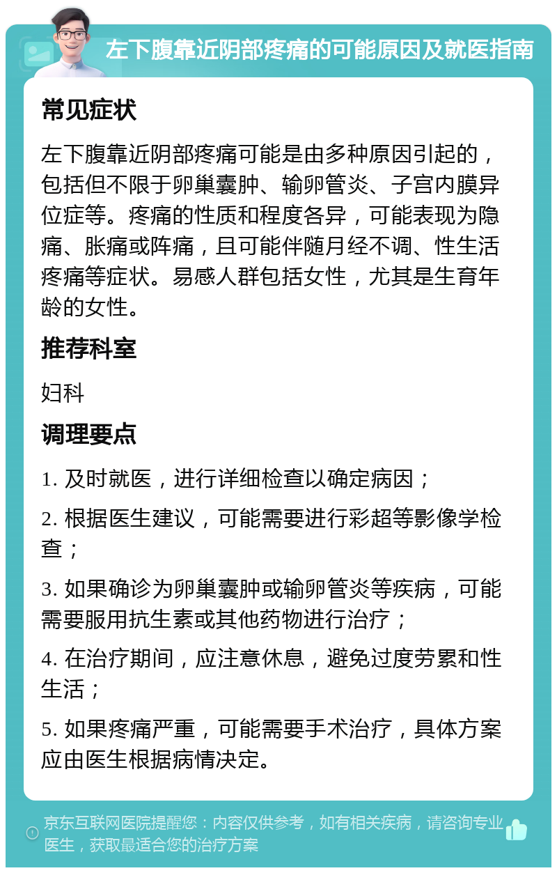 左下腹靠近阴部疼痛的可能原因及就医指南 常见症状 左下腹靠近阴部疼痛可能是由多种原因引起的，包括但不限于卵巢囊肿、输卵管炎、子宫内膜异位症等。疼痛的性质和程度各异，可能表现为隐痛、胀痛或阵痛，且可能伴随月经不调、性生活疼痛等症状。易感人群包括女性，尤其是生育年龄的女性。 推荐科室 妇科 调理要点 1. 及时就医，进行详细检查以确定病因； 2. 根据医生建议，可能需要进行彩超等影像学检查； 3. 如果确诊为卵巢囊肿或输卵管炎等疾病，可能需要服用抗生素或其他药物进行治疗； 4. 在治疗期间，应注意休息，避免过度劳累和性生活； 5. 如果疼痛严重，可能需要手术治疗，具体方案应由医生根据病情决定。