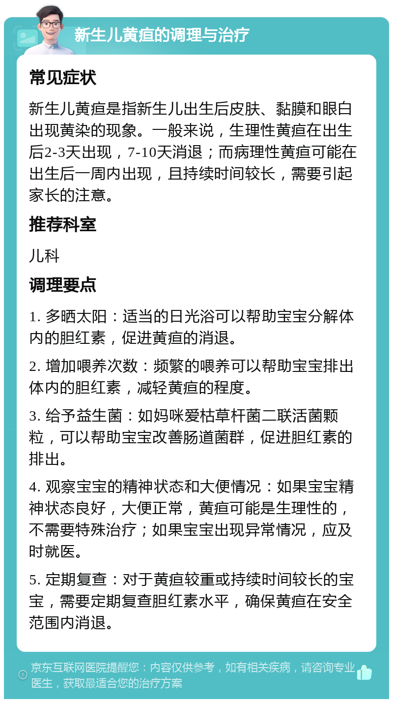 新生儿黄疸的调理与治疗 常见症状 新生儿黄疸是指新生儿出生后皮肤、黏膜和眼白出现黄染的现象。一般来说，生理性黄疸在出生后2-3天出现，7-10天消退；而病理性黄疸可能在出生后一周内出现，且持续时间较长，需要引起家长的注意。 推荐科室 儿科 调理要点 1. 多晒太阳：适当的日光浴可以帮助宝宝分解体内的胆红素，促进黄疸的消退。 2. 增加喂养次数：频繁的喂养可以帮助宝宝排出体内的胆红素，减轻黄疸的程度。 3. 给予益生菌：如妈咪爱枯草杆菌二联活菌颗粒，可以帮助宝宝改善肠道菌群，促进胆红素的排出。 4. 观察宝宝的精神状态和大便情况：如果宝宝精神状态良好，大便正常，黄疸可能是生理性的，不需要特殊治疗；如果宝宝出现异常情况，应及时就医。 5. 定期复查：对于黄疸较重或持续时间较长的宝宝，需要定期复查胆红素水平，确保黄疸在安全范围内消退。