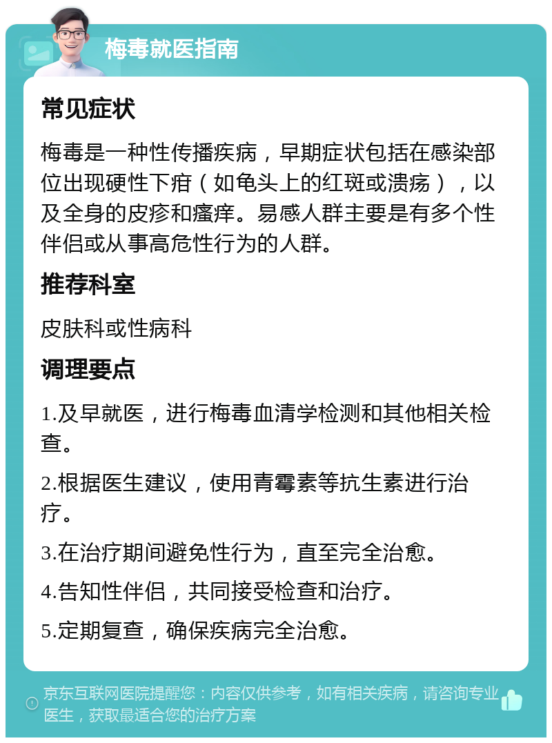 梅毒就医指南 常见症状 梅毒是一种性传播疾病，早期症状包括在感染部位出现硬性下疳（如龟头上的红斑或溃疡），以及全身的皮疹和瘙痒。易感人群主要是有多个性伴侣或从事高危性行为的人群。 推荐科室 皮肤科或性病科 调理要点 1.及早就医，进行梅毒血清学检测和其他相关检查。 2.根据医生建议，使用青霉素等抗生素进行治疗。 3.在治疗期间避免性行为，直至完全治愈。 4.告知性伴侣，共同接受检查和治疗。 5.定期复查，确保疾病完全治愈。