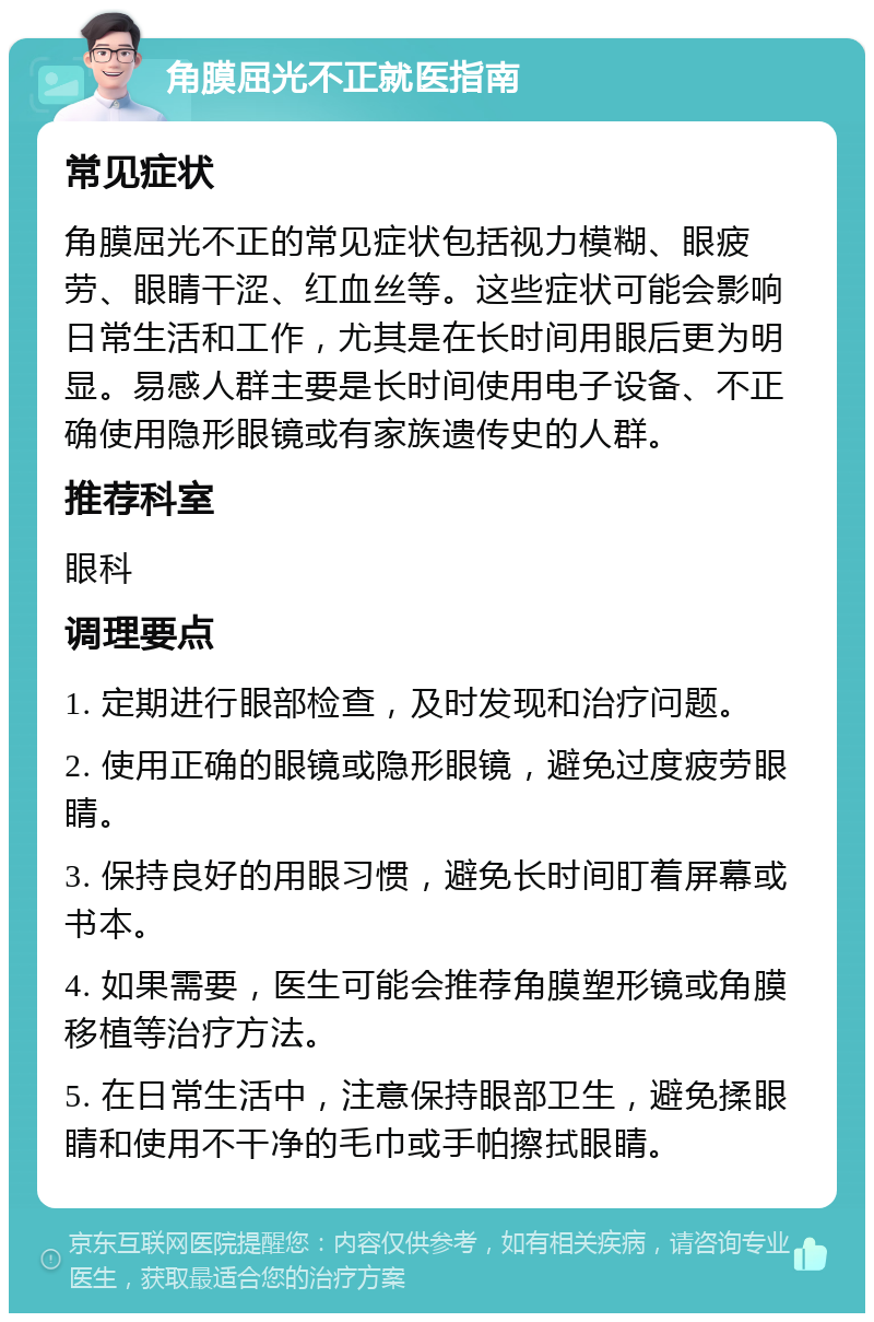 角膜屈光不正就医指南 常见症状 角膜屈光不正的常见症状包括视力模糊、眼疲劳、眼睛干涩、红血丝等。这些症状可能会影响日常生活和工作，尤其是在长时间用眼后更为明显。易感人群主要是长时间使用电子设备、不正确使用隐形眼镜或有家族遗传史的人群。 推荐科室 眼科 调理要点 1. 定期进行眼部检查，及时发现和治疗问题。 2. 使用正确的眼镜或隐形眼镜，避免过度疲劳眼睛。 3. 保持良好的用眼习惯，避免长时间盯着屏幕或书本。 4. 如果需要，医生可能会推荐角膜塑形镜或角膜移植等治疗方法。 5. 在日常生活中，注意保持眼部卫生，避免揉眼睛和使用不干净的毛巾或手帕擦拭眼睛。