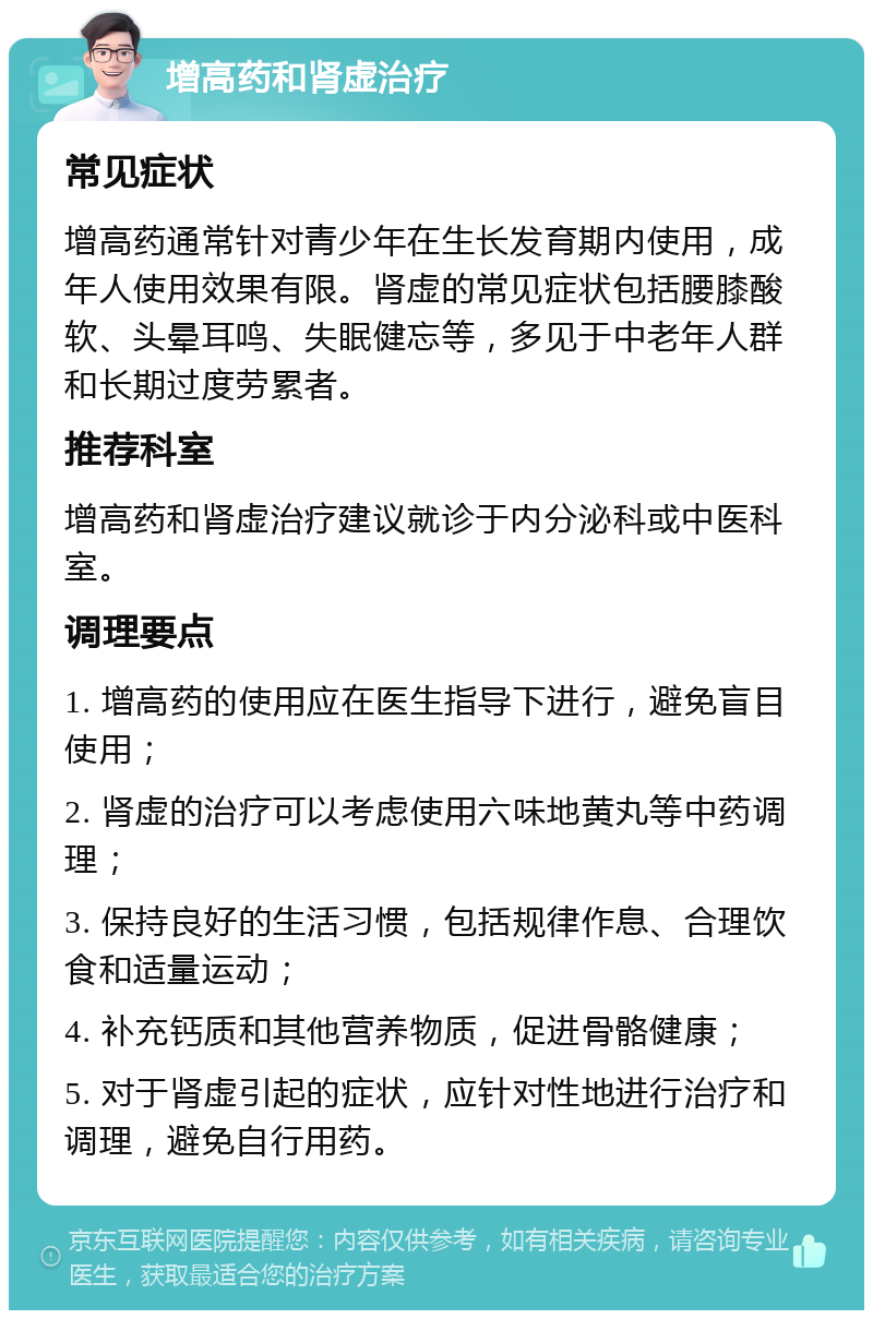 增高药和肾虚治疗 常见症状 增高药通常针对青少年在生长发育期内使用，成年人使用效果有限。肾虚的常见症状包括腰膝酸软、头晕耳鸣、失眠健忘等，多见于中老年人群和长期过度劳累者。 推荐科室 增高药和肾虚治疗建议就诊于内分泌科或中医科室。 调理要点 1. 增高药的使用应在医生指导下进行，避免盲目使用； 2. 肾虚的治疗可以考虑使用六味地黄丸等中药调理； 3. 保持良好的生活习惯，包括规律作息、合理饮食和适量运动； 4. 补充钙质和其他营养物质，促进骨骼健康； 5. 对于肾虚引起的症状，应针对性地进行治疗和调理，避免自行用药。