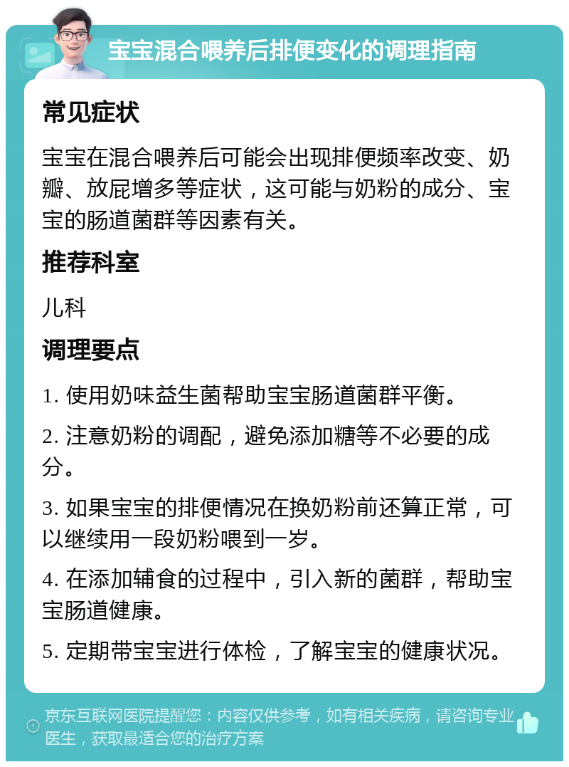 宝宝混合喂养后排便变化的调理指南 常见症状 宝宝在混合喂养后可能会出现排便频率改变、奶瓣、放屁增多等症状，这可能与奶粉的成分、宝宝的肠道菌群等因素有关。 推荐科室 儿科 调理要点 1. 使用奶味益生菌帮助宝宝肠道菌群平衡。 2. 注意奶粉的调配，避免添加糖等不必要的成分。 3. 如果宝宝的排便情况在换奶粉前还算正常，可以继续用一段奶粉喂到一岁。 4. 在添加辅食的过程中，引入新的菌群，帮助宝宝肠道健康。 5. 定期带宝宝进行体检，了解宝宝的健康状况。