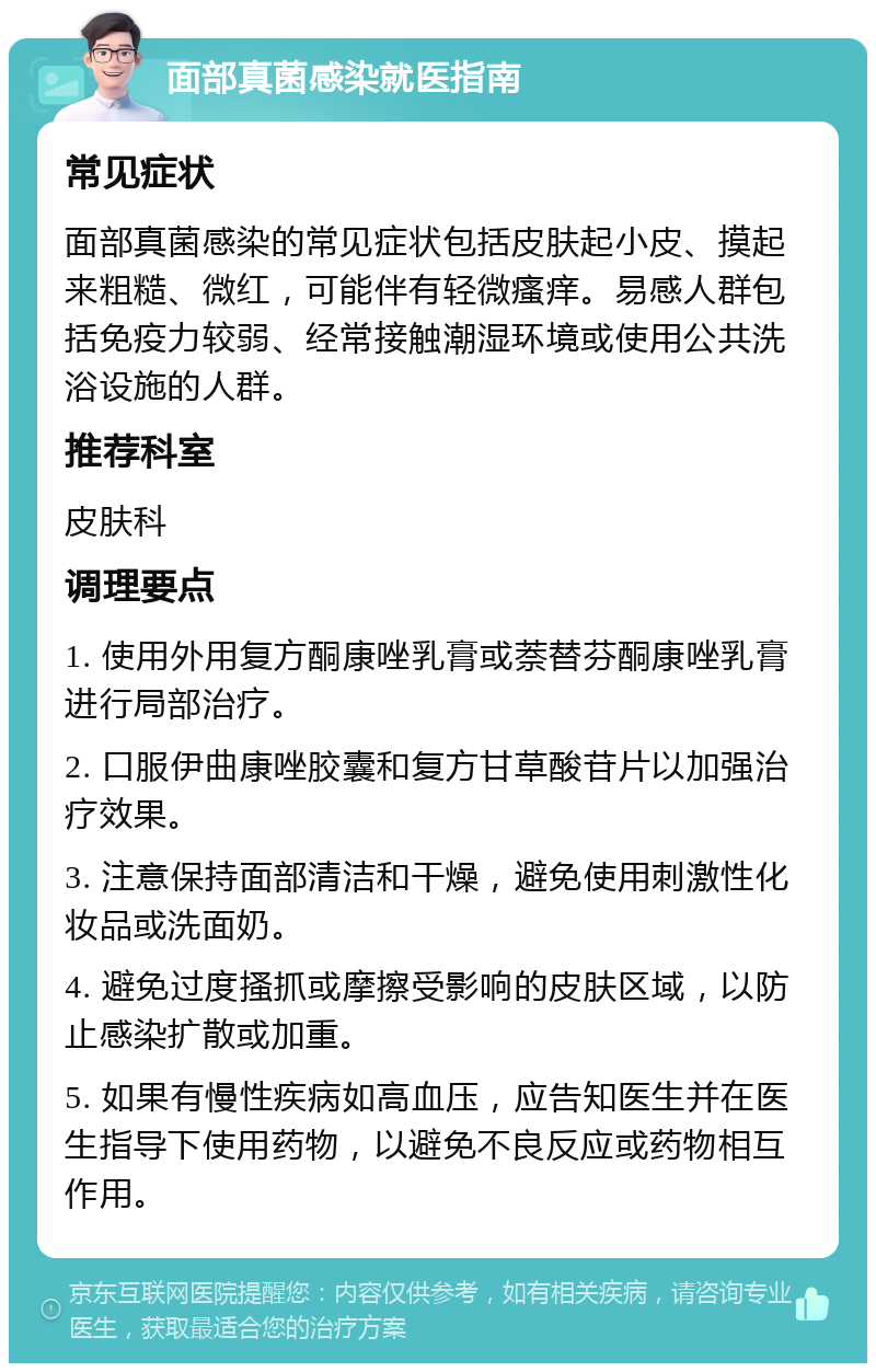 面部真菌感染就医指南 常见症状 面部真菌感染的常见症状包括皮肤起小皮、摸起来粗糙、微红，可能伴有轻微瘙痒。易感人群包括免疫力较弱、经常接触潮湿环境或使用公共洗浴设施的人群。 推荐科室 皮肤科 调理要点 1. 使用外用复方酮康唑乳膏或萘替芬酮康唑乳膏进行局部治疗。 2. 口服伊曲康唑胶囊和复方甘草酸苷片以加强治疗效果。 3. 注意保持面部清洁和干燥，避免使用刺激性化妆品或洗面奶。 4. 避免过度搔抓或摩擦受影响的皮肤区域，以防止感染扩散或加重。 5. 如果有慢性疾病如高血压，应告知医生并在医生指导下使用药物，以避免不良反应或药物相互作用。