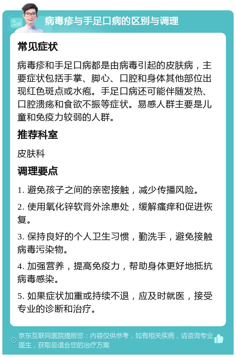 病毒疹与手足口病的区别与调理 常见症状 病毒疹和手足口病都是由病毒引起的皮肤病，主要症状包括手掌、脚心、口腔和身体其他部位出现红色斑点或水疱。手足口病还可能伴随发热、口腔溃疡和食欲不振等症状。易感人群主要是儿童和免疫力较弱的人群。 推荐科室 皮肤科 调理要点 1. 避免孩子之间的亲密接触，减少传播风险。 2. 使用氧化锌软膏外涂患处，缓解瘙痒和促进恢复。 3. 保持良好的个人卫生习惯，勤洗手，避免接触病毒污染物。 4. 加强营养，提高免疫力，帮助身体更好地抵抗病毒感染。 5. 如果症状加重或持续不退，应及时就医，接受专业的诊断和治疗。