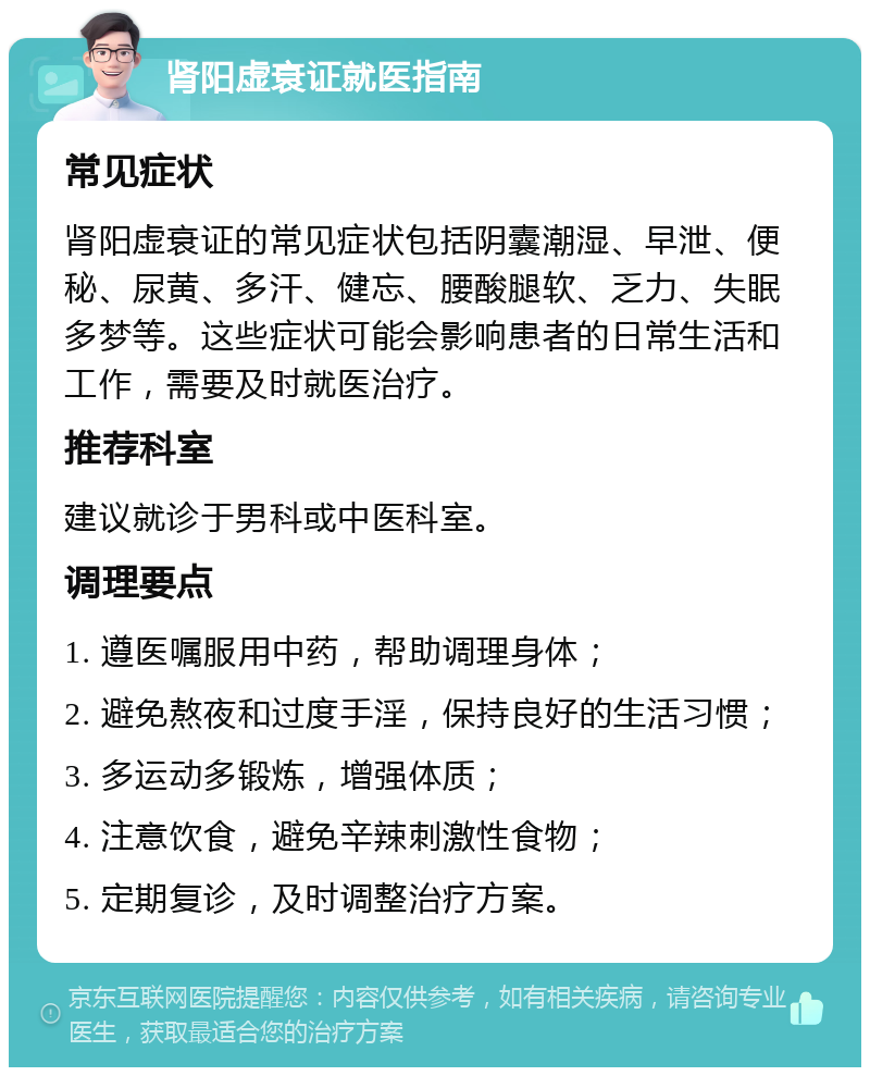 肾阳虚衰证就医指南 常见症状 肾阳虚衰证的常见症状包括阴囊潮湿、早泄、便秘、尿黄、多汗、健忘、腰酸腿软、乏力、失眠多梦等。这些症状可能会影响患者的日常生活和工作，需要及时就医治疗。 推荐科室 建议就诊于男科或中医科室。 调理要点 1. 遵医嘱服用中药，帮助调理身体； 2. 避免熬夜和过度手淫，保持良好的生活习惯； 3. 多运动多锻炼，增强体质； 4. 注意饮食，避免辛辣刺激性食物； 5. 定期复诊，及时调整治疗方案。