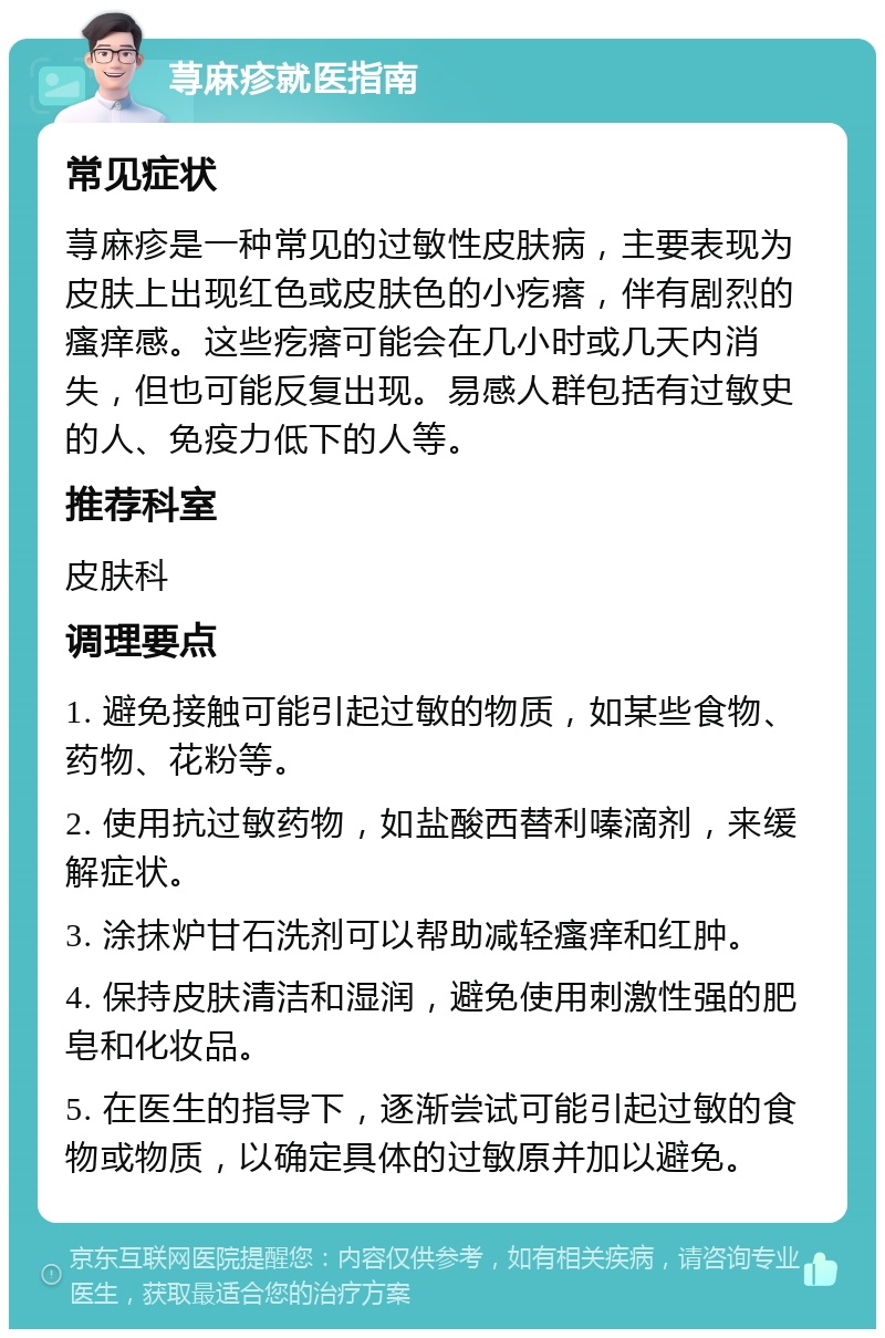 荨麻疹就医指南 常见症状 荨麻疹是一种常见的过敏性皮肤病，主要表现为皮肤上出现红色或皮肤色的小疙瘩，伴有剧烈的瘙痒感。这些疙瘩可能会在几小时或几天内消失，但也可能反复出现。易感人群包括有过敏史的人、免疫力低下的人等。 推荐科室 皮肤科 调理要点 1. 避免接触可能引起过敏的物质，如某些食物、药物、花粉等。 2. 使用抗过敏药物，如盐酸西替利嗪滴剂，来缓解症状。 3. 涂抹炉甘石洗剂可以帮助减轻瘙痒和红肿。 4. 保持皮肤清洁和湿润，避免使用刺激性强的肥皂和化妆品。 5. 在医生的指导下，逐渐尝试可能引起过敏的食物或物质，以确定具体的过敏原并加以避免。