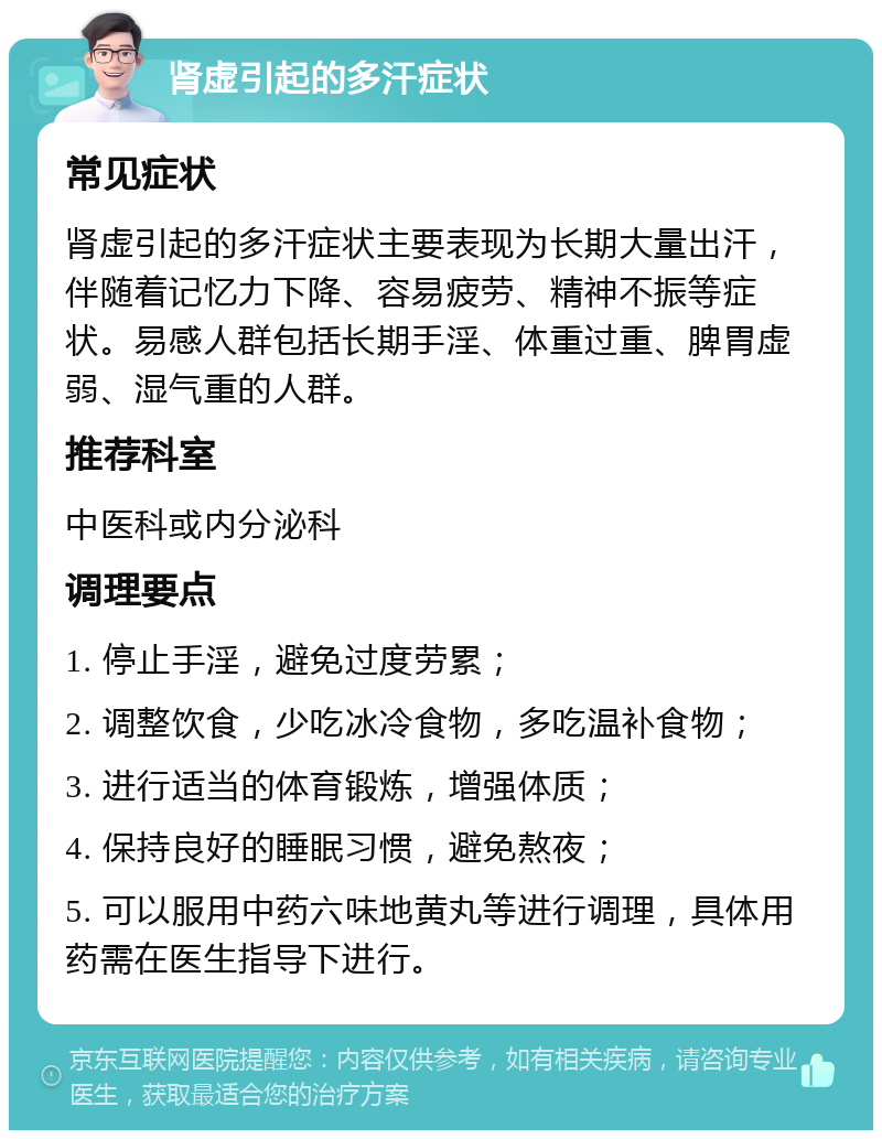 肾虚引起的多汗症状 常见症状 肾虚引起的多汗症状主要表现为长期大量出汗，伴随着记忆力下降、容易疲劳、精神不振等症状。易感人群包括长期手淫、体重过重、脾胃虚弱、湿气重的人群。 推荐科室 中医科或内分泌科 调理要点 1. 停止手淫，避免过度劳累； 2. 调整饮食，少吃冰冷食物，多吃温补食物； 3. 进行适当的体育锻炼，增强体质； 4. 保持良好的睡眠习惯，避免熬夜； 5. 可以服用中药六味地黄丸等进行调理，具体用药需在医生指导下进行。