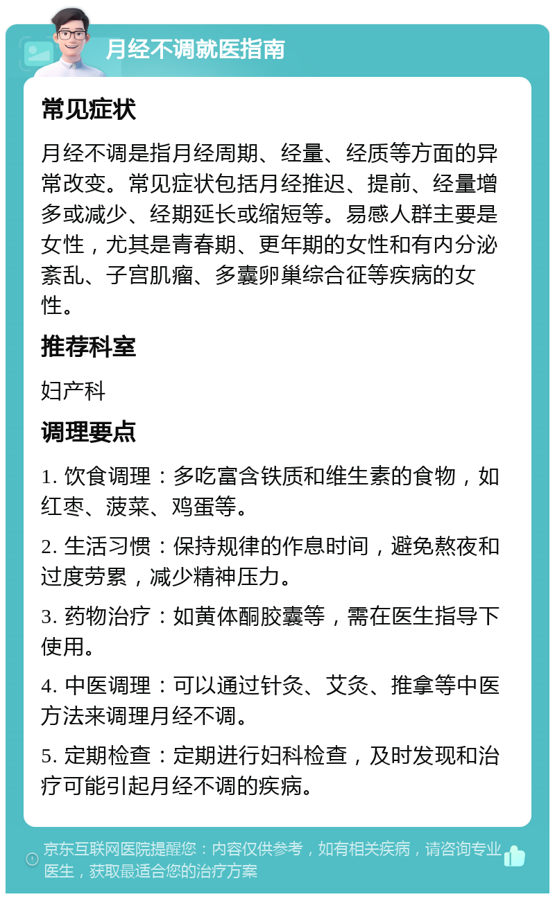 月经不调就医指南 常见症状 月经不调是指月经周期、经量、经质等方面的异常改变。常见症状包括月经推迟、提前、经量增多或减少、经期延长或缩短等。易感人群主要是女性，尤其是青春期、更年期的女性和有内分泌紊乱、子宫肌瘤、多囊卵巢综合征等疾病的女性。 推荐科室 妇产科 调理要点 1. 饮食调理：多吃富含铁质和维生素的食物，如红枣、菠菜、鸡蛋等。 2. 生活习惯：保持规律的作息时间，避免熬夜和过度劳累，减少精神压力。 3. 药物治疗：如黄体酮胶囊等，需在医生指导下使用。 4. 中医调理：可以通过针灸、艾灸、推拿等中医方法来调理月经不调。 5. 定期检查：定期进行妇科检查，及时发现和治疗可能引起月经不调的疾病。