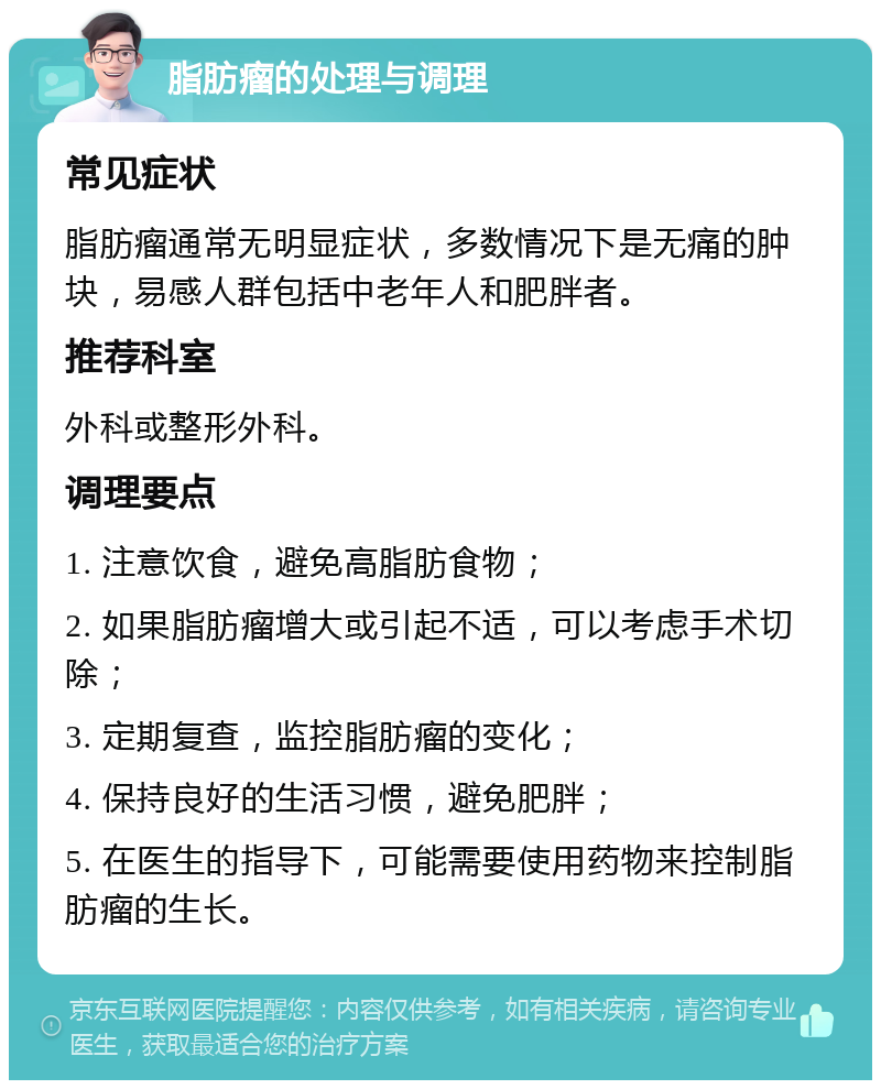 脂肪瘤的处理与调理 常见症状 脂肪瘤通常无明显症状，多数情况下是无痛的肿块，易感人群包括中老年人和肥胖者。 推荐科室 外科或整形外科。 调理要点 1. 注意饮食，避免高脂肪食物； 2. 如果脂肪瘤增大或引起不适，可以考虑手术切除； 3. 定期复查，监控脂肪瘤的变化； 4. 保持良好的生活习惯，避免肥胖； 5. 在医生的指导下，可能需要使用药物来控制脂肪瘤的生长。