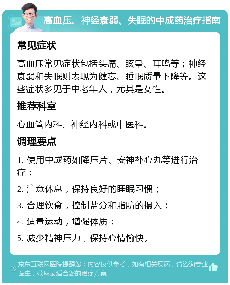 高血压、神经衰弱、失眠的中成药治疗指南 常见症状 高血压常见症状包括头痛、眩晕、耳鸣等；神经衰弱和失眠则表现为健忘、睡眠质量下降等。这些症状多见于中老年人，尤其是女性。 推荐科室 心血管内科、神经内科或中医科。 调理要点 1. 使用中成药如降压片、安神补心丸等进行治疗； 2. 注意休息，保持良好的睡眠习惯； 3. 合理饮食，控制盐分和脂肪的摄入； 4. 适量运动，增强体质； 5. 减少精神压力，保持心情愉快。