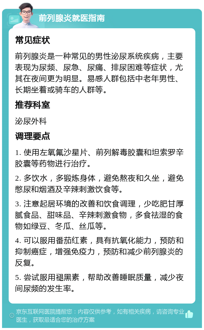 前列腺炎就医指南 常见症状 前列腺炎是一种常见的男性泌尿系统疾病，主要表现为尿频、尿急、尿痛、排尿困难等症状，尤其在夜间更为明显。易感人群包括中老年男性、长期坐着或骑车的人群等。 推荐科室 泌尿外科 调理要点 1. 使用左氧氟沙星片、前列解毒胶囊和坦索罗辛胶囊等药物进行治疗。 2. 多饮水，多锻炼身体，避免熬夜和久坐，避免憋尿和烟酒及辛辣刺激饮食等。 3. 注意起居环境的改善和饮食调理，少吃肥甘厚腻食品、甜味品、辛辣刺激食物，多食祛湿的食物如绿豆、冬瓜、丝瓜等。 4. 可以服用番茄红素，具有抗氧化能力，预防和抑制癌症，增强免疫力，预防和减少前列腺炎的反复。 5. 尝试服用褪黑素，帮助改善睡眠质量，减少夜间尿频的发生率。