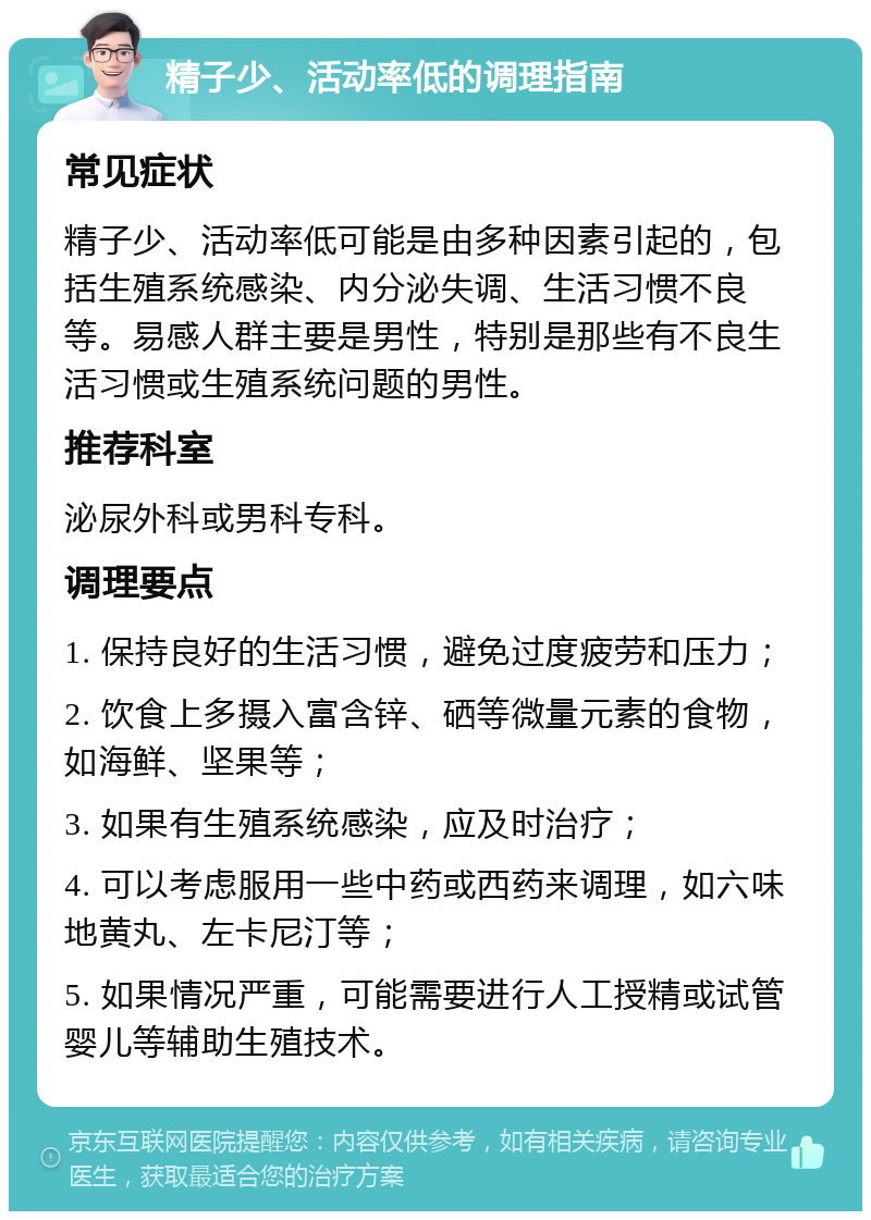 精子少、活动率低的调理指南 常见症状 精子少、活动率低可能是由多种因素引起的，包括生殖系统感染、内分泌失调、生活习惯不良等。易感人群主要是男性，特别是那些有不良生活习惯或生殖系统问题的男性。 推荐科室 泌尿外科或男科专科。 调理要点 1. 保持良好的生活习惯，避免过度疲劳和压力； 2. 饮食上多摄入富含锌、硒等微量元素的食物，如海鲜、坚果等； 3. 如果有生殖系统感染，应及时治疗； 4. 可以考虑服用一些中药或西药来调理，如六味地黄丸、左卡尼汀等； 5. 如果情况严重，可能需要进行人工授精或试管婴儿等辅助生殖技术。