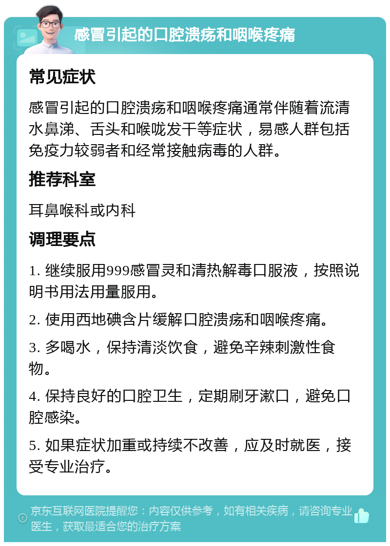 感冒引起的口腔溃疡和咽喉疼痛 常见症状 感冒引起的口腔溃疡和咽喉疼痛通常伴随着流清水鼻涕、舌头和喉咙发干等症状，易感人群包括免疫力较弱者和经常接触病毒的人群。 推荐科室 耳鼻喉科或内科 调理要点 1. 继续服用999感冒灵和清热解毒口服液，按照说明书用法用量服用。 2. 使用西地碘含片缓解口腔溃疡和咽喉疼痛。 3. 多喝水，保持清淡饮食，避免辛辣刺激性食物。 4. 保持良好的口腔卫生，定期刷牙漱口，避免口腔感染。 5. 如果症状加重或持续不改善，应及时就医，接受专业治疗。