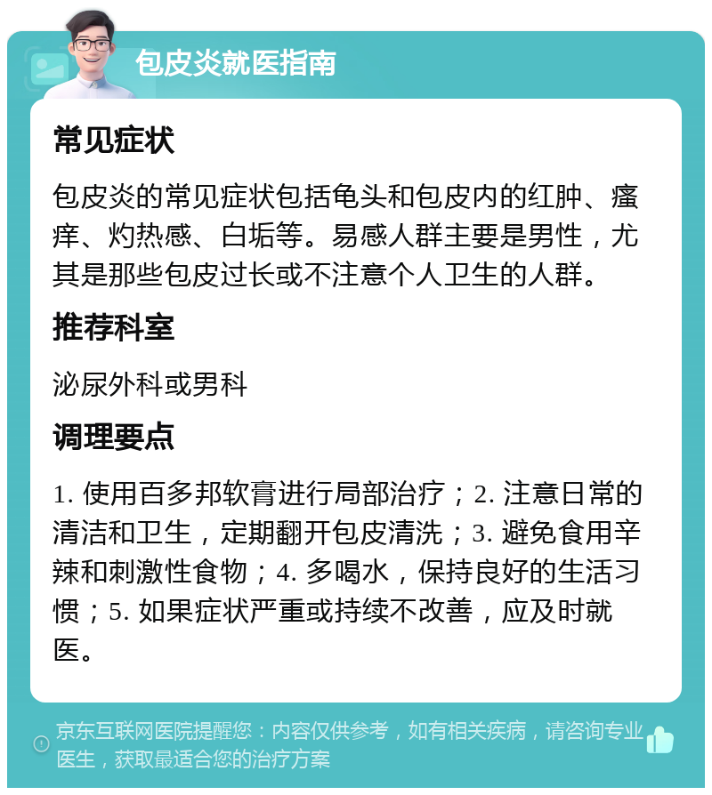 包皮炎就医指南 常见症状 包皮炎的常见症状包括龟头和包皮内的红肿、瘙痒、灼热感、白垢等。易感人群主要是男性，尤其是那些包皮过长或不注意个人卫生的人群。 推荐科室 泌尿外科或男科 调理要点 1. 使用百多邦软膏进行局部治疗；2. 注意日常的清洁和卫生，定期翻开包皮清洗；3. 避免食用辛辣和刺激性食物；4. 多喝水，保持良好的生活习惯；5. 如果症状严重或持续不改善，应及时就医。