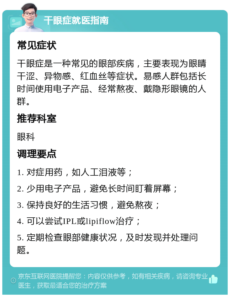 干眼症就医指南 常见症状 干眼症是一种常见的眼部疾病，主要表现为眼睛干涩、异物感、红血丝等症状。易感人群包括长时间使用电子产品、经常熬夜、戴隐形眼镜的人群。 推荐科室 眼科 调理要点 1. 对症用药，如人工泪液等； 2. 少用电子产品，避免长时间盯着屏幕； 3. 保持良好的生活习惯，避免熬夜； 4. 可以尝试IPL或lipiflow治疗； 5. 定期检查眼部健康状况，及时发现并处理问题。