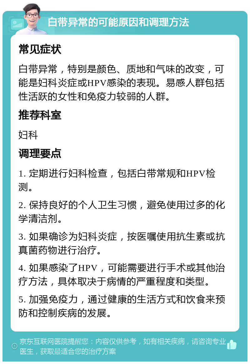 白带异常的可能原因和调理方法 常见症状 白带异常，特别是颜色、质地和气味的改变，可能是妇科炎症或HPV感染的表现。易感人群包括性活跃的女性和免疫力较弱的人群。 推荐科室 妇科 调理要点 1. 定期进行妇科检查，包括白带常规和HPV检测。 2. 保持良好的个人卫生习惯，避免使用过多的化学清洁剂。 3. 如果确诊为妇科炎症，按医嘱使用抗生素或抗真菌药物进行治疗。 4. 如果感染了HPV，可能需要进行手术或其他治疗方法，具体取决于病情的严重程度和类型。 5. 加强免疫力，通过健康的生活方式和饮食来预防和控制疾病的发展。