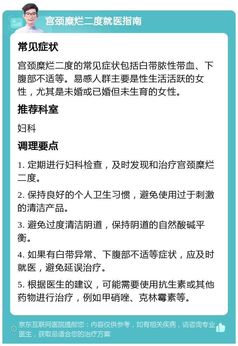 宫颈糜烂二度就医指南 常见症状 宫颈糜烂二度的常见症状包括白带脓性带血、下腹部不适等。易感人群主要是性生活活跃的女性，尤其是未婚或已婚但未生育的女性。 推荐科室 妇科 调理要点 1. 定期进行妇科检查，及时发现和治疗宫颈糜烂二度。 2. 保持良好的个人卫生习惯，避免使用过于刺激的清洁产品。 3. 避免过度清洁阴道，保持阴道的自然酸碱平衡。 4. 如果有白带异常、下腹部不适等症状，应及时就医，避免延误治疗。 5. 根据医生的建议，可能需要使用抗生素或其他药物进行治疗，例如甲硝唑、克林霉素等。