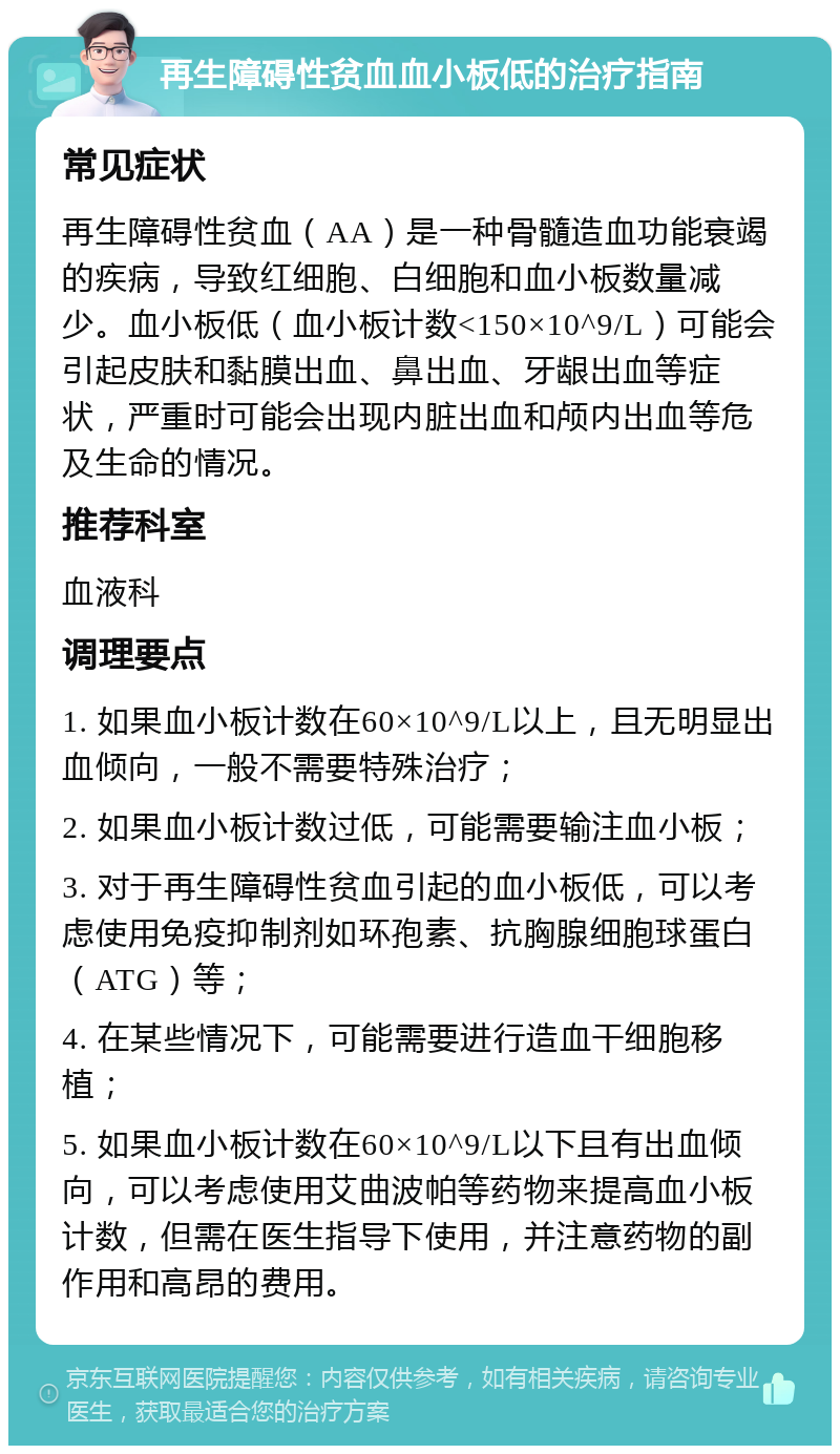 再生障碍性贫血血小板低的治疗指南 常见症状 再生障碍性贫血（AA）是一种骨髓造血功能衰竭的疾病，导致红细胞、白细胞和血小板数量减少。血小板低（血小板计数<150×10^9/L）可能会引起皮肤和黏膜出血、鼻出血、牙龈出血等症状，严重时可能会出现内脏出血和颅内出血等危及生命的情况。 推荐科室 血液科 调理要点 1. 如果血小板计数在60×10^9/L以上，且无明显出血倾向，一般不需要特殊治疗； 2. 如果血小板计数过低，可能需要输注血小板； 3. 对于再生障碍性贫血引起的血小板低，可以考虑使用免疫抑制剂如环孢素、抗胸腺细胞球蛋白（ATG）等； 4. 在某些情况下，可能需要进行造血干细胞移植； 5. 如果血小板计数在60×10^9/L以下且有出血倾向，可以考虑使用艾曲波帕等药物来提高血小板计数，但需在医生指导下使用，并注意药物的副作用和高昂的费用。