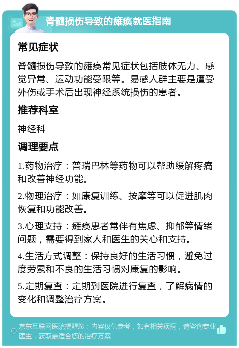 脊髓损伤导致的瘫痪就医指南 常见症状 脊髓损伤导致的瘫痪常见症状包括肢体无力、感觉异常、运动功能受限等。易感人群主要是遭受外伤或手术后出现神经系统损伤的患者。 推荐科室 神经科 调理要点 1.药物治疗：普瑞巴林等药物可以帮助缓解疼痛和改善神经功能。 2.物理治疗：如康复训练、按摩等可以促进肌肉恢复和功能改善。 3.心理支持：瘫痪患者常伴有焦虑、抑郁等情绪问题，需要得到家人和医生的关心和支持。 4.生活方式调整：保持良好的生活习惯，避免过度劳累和不良的生活习惯对康复的影响。 5.定期复查：定期到医院进行复查，了解病情的变化和调整治疗方案。