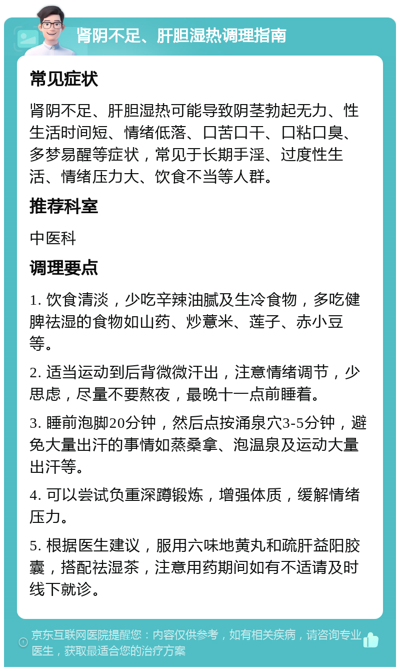 肾阴不足、肝胆湿热调理指南 常见症状 肾阴不足、肝胆湿热可能导致阴茎勃起无力、性生活时间短、情绪低落、口苦口干、口粘口臭、多梦易醒等症状，常见于长期手淫、过度性生活、情绪压力大、饮食不当等人群。 推荐科室 中医科 调理要点 1. 饮食清淡，少吃辛辣油腻及生冷食物，多吃健脾祛湿的食物如山药、炒薏米、莲子、赤小豆等。 2. 适当运动到后背微微汗出，注意情绪调节，少思虑，尽量不要熬夜，最晚十一点前睡着。 3. 睡前泡脚20分钟，然后点按涌泉穴3-5分钟，避免大量出汗的事情如蒸桑拿、泡温泉及运动大量出汗等。 4. 可以尝试负重深蹲锻炼，增强体质，缓解情绪压力。 5. 根据医生建议，服用六味地黄丸和疏肝益阳胶囊，搭配祛湿茶，注意用药期间如有不适请及时线下就诊。