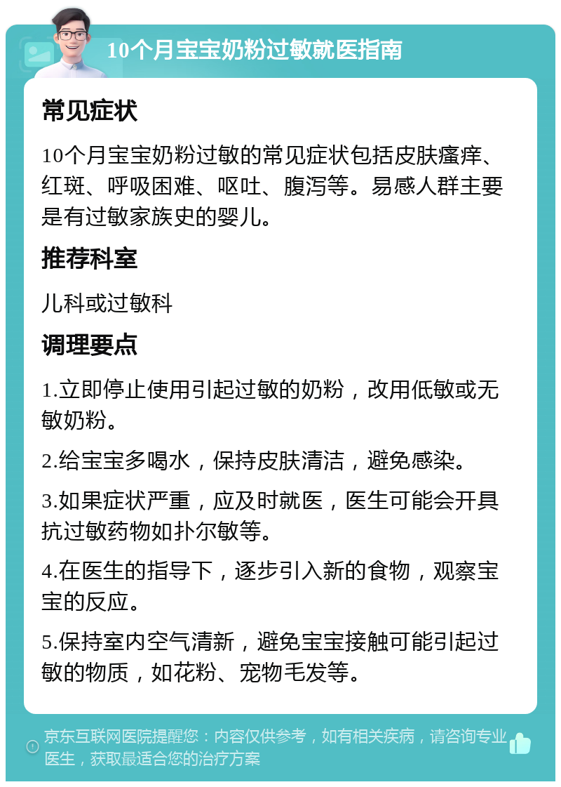 10个月宝宝奶粉过敏就医指南 常见症状 10个月宝宝奶粉过敏的常见症状包括皮肤瘙痒、红斑、呼吸困难、呕吐、腹泻等。易感人群主要是有过敏家族史的婴儿。 推荐科室 儿科或过敏科 调理要点 1.立即停止使用引起过敏的奶粉，改用低敏或无敏奶粉。 2.给宝宝多喝水，保持皮肤清洁，避免感染。 3.如果症状严重，应及时就医，医生可能会开具抗过敏药物如扑尔敏等。 4.在医生的指导下，逐步引入新的食物，观察宝宝的反应。 5.保持室内空气清新，避免宝宝接触可能引起过敏的物质，如花粉、宠物毛发等。