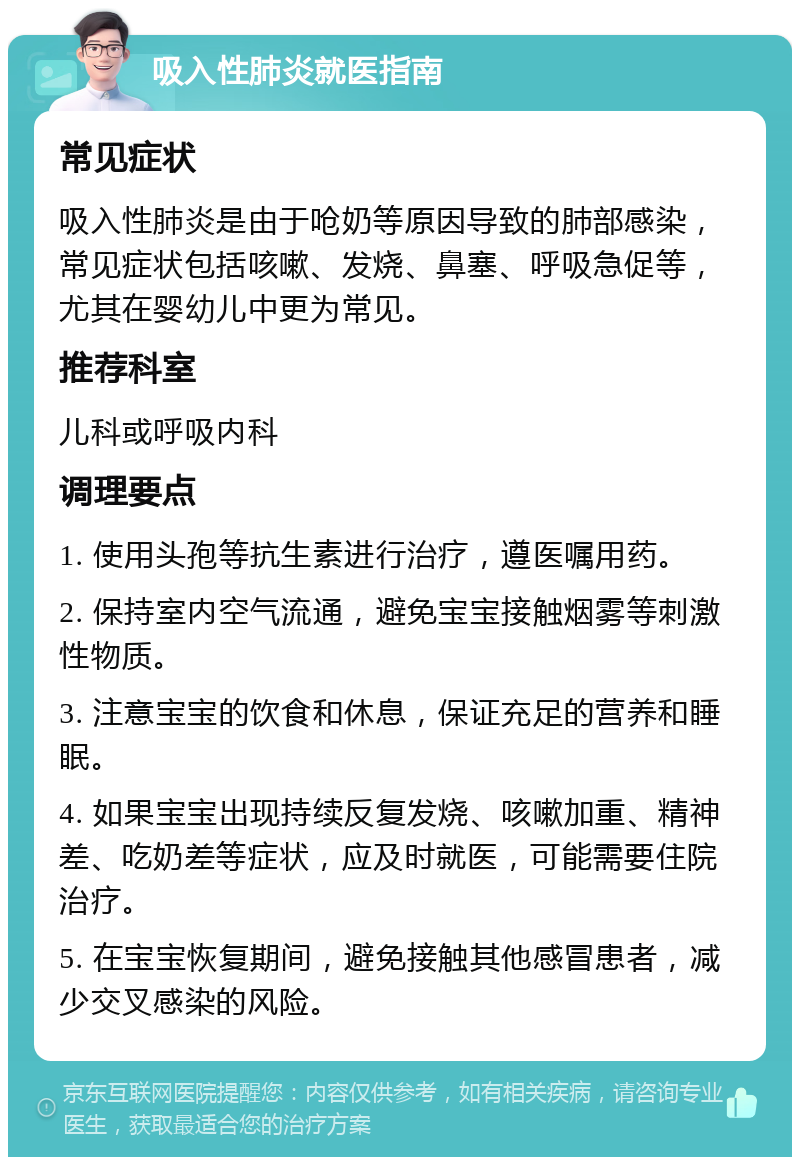 吸入性肺炎就医指南 常见症状 吸入性肺炎是由于呛奶等原因导致的肺部感染，常见症状包括咳嗽、发烧、鼻塞、呼吸急促等，尤其在婴幼儿中更为常见。 推荐科室 儿科或呼吸内科 调理要点 1. 使用头孢等抗生素进行治疗，遵医嘱用药。 2. 保持室内空气流通，避免宝宝接触烟雾等刺激性物质。 3. 注意宝宝的饮食和休息，保证充足的营养和睡眠。 4. 如果宝宝出现持续反复发烧、咳嗽加重、精神差、吃奶差等症状，应及时就医，可能需要住院治疗。 5. 在宝宝恢复期间，避免接触其他感冒患者，减少交叉感染的风险。