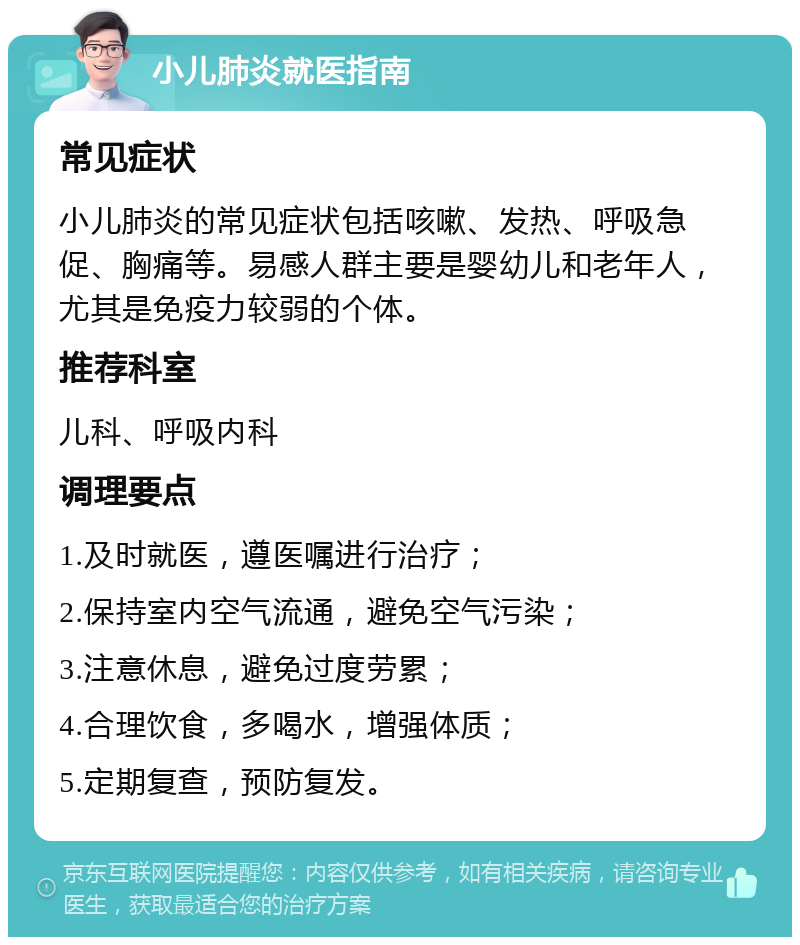 小儿肺炎就医指南 常见症状 小儿肺炎的常见症状包括咳嗽、发热、呼吸急促、胸痛等。易感人群主要是婴幼儿和老年人，尤其是免疫力较弱的个体。 推荐科室 儿科、呼吸内科 调理要点 1.及时就医，遵医嘱进行治疗； 2.保持室内空气流通，避免空气污染； 3.注意休息，避免过度劳累； 4.合理饮食，多喝水，增强体质； 5.定期复查，预防复发。