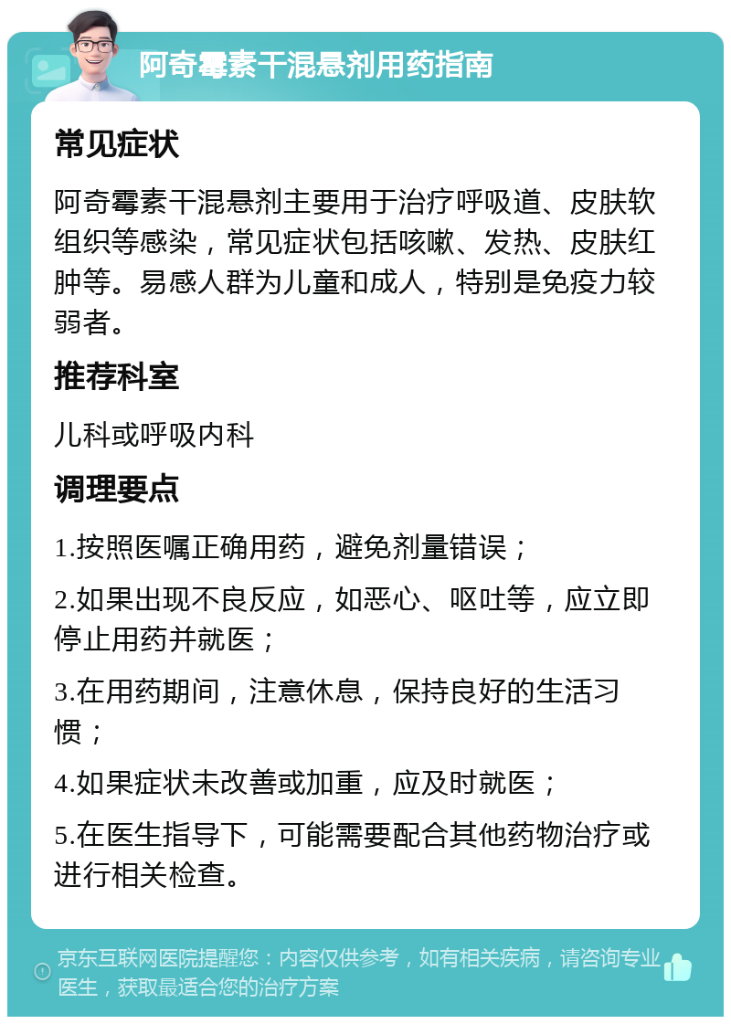 阿奇霉素干混悬剂用药指南 常见症状 阿奇霉素干混悬剂主要用于治疗呼吸道、皮肤软组织等感染，常见症状包括咳嗽、发热、皮肤红肿等。易感人群为儿童和成人，特别是免疫力较弱者。 推荐科室 儿科或呼吸内科 调理要点 1.按照医嘱正确用药，避免剂量错误； 2.如果出现不良反应，如恶心、呕吐等，应立即停止用药并就医； 3.在用药期间，注意休息，保持良好的生活习惯； 4.如果症状未改善或加重，应及时就医； 5.在医生指导下，可能需要配合其他药物治疗或进行相关检查。