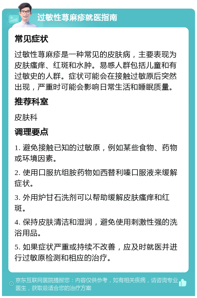 过敏性荨麻疹就医指南 常见症状 过敏性荨麻疹是一种常见的皮肤病，主要表现为皮肤瘙痒、红斑和水肿。易感人群包括儿童和有过敏史的人群。症状可能会在接触过敏原后突然出现，严重时可能会影响日常生活和睡眠质量。 推荐科室 皮肤科 调理要点 1. 避免接触已知的过敏原，例如某些食物、药物或环境因素。 2. 使用口服抗组胺药物如西替利嗪口服液来缓解症状。 3. 外用炉甘石洗剂可以帮助缓解皮肤瘙痒和红斑。 4. 保持皮肤清洁和湿润，避免使用刺激性强的洗浴用品。 5. 如果症状严重或持续不改善，应及时就医并进行过敏原检测和相应的治疗。