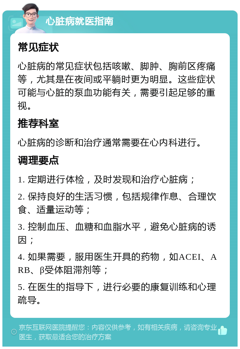 心脏病就医指南 常见症状 心脏病的常见症状包括咳嗽、脚肿、胸前区疼痛等，尤其是在夜间或平躺时更为明显。这些症状可能与心脏的泵血功能有关，需要引起足够的重视。 推荐科室 心脏病的诊断和治疗通常需要在心内科进行。 调理要点 1. 定期进行体检，及时发现和治疗心脏病； 2. 保持良好的生活习惯，包括规律作息、合理饮食、适量运动等； 3. 控制血压、血糖和血脂水平，避免心脏病的诱因； 4. 如果需要，服用医生开具的药物，如ACEI、ARB、β受体阻滞剂等； 5. 在医生的指导下，进行必要的康复训练和心理疏导。