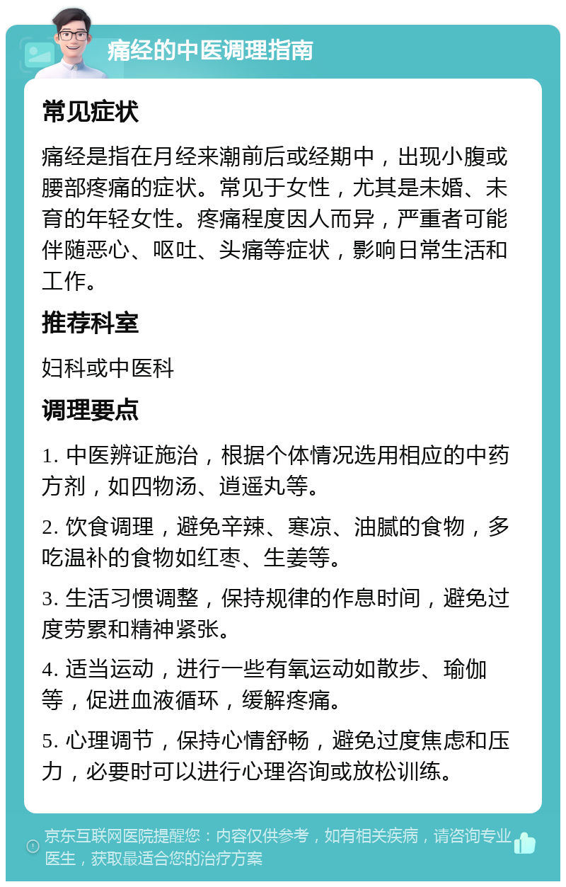 痛经的中医调理指南 常见症状 痛经是指在月经来潮前后或经期中，出现小腹或腰部疼痛的症状。常见于女性，尤其是未婚、未育的年轻女性。疼痛程度因人而异，严重者可能伴随恶心、呕吐、头痛等症状，影响日常生活和工作。 推荐科室 妇科或中医科 调理要点 1. 中医辨证施治，根据个体情况选用相应的中药方剂，如四物汤、逍遥丸等。 2. 饮食调理，避免辛辣、寒凉、油腻的食物，多吃温补的食物如红枣、生姜等。 3. 生活习惯调整，保持规律的作息时间，避免过度劳累和精神紧张。 4. 适当运动，进行一些有氧运动如散步、瑜伽等，促进血液循环，缓解疼痛。 5. 心理调节，保持心情舒畅，避免过度焦虑和压力，必要时可以进行心理咨询或放松训练。