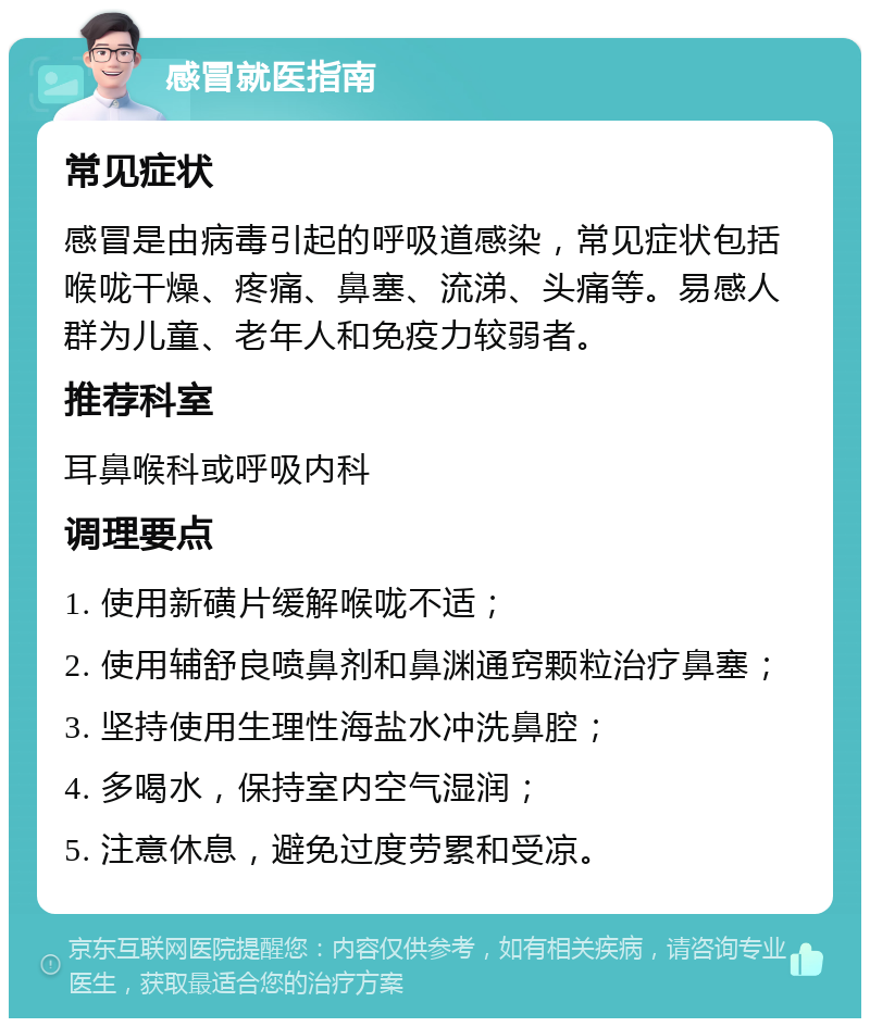 感冒就医指南 常见症状 感冒是由病毒引起的呼吸道感染，常见症状包括喉咙干燥、疼痛、鼻塞、流涕、头痛等。易感人群为儿童、老年人和免疫力较弱者。 推荐科室 耳鼻喉科或呼吸内科 调理要点 1. 使用新磺片缓解喉咙不适； 2. 使用辅舒良喷鼻剂和鼻渊通窍颗粒治疗鼻塞； 3. 坚持使用生理性海盐水冲洗鼻腔； 4. 多喝水，保持室内空气湿润； 5. 注意休息，避免过度劳累和受凉。