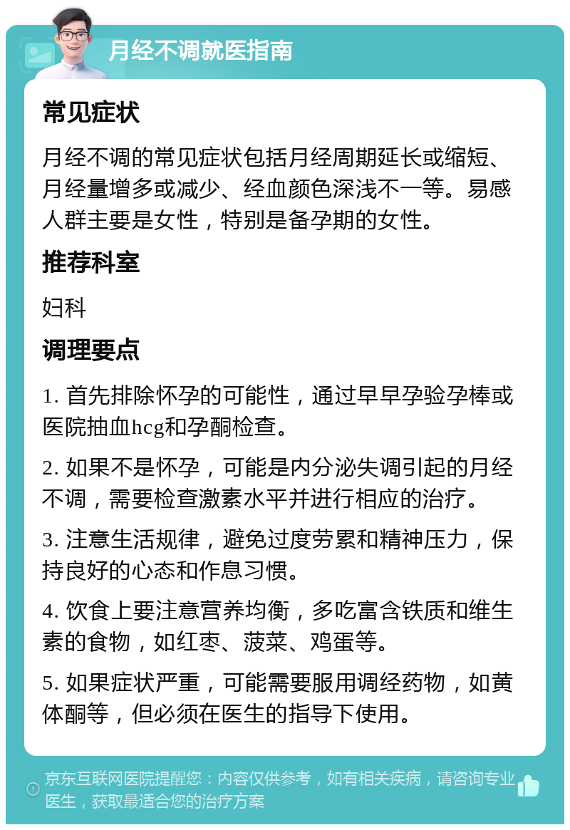 月经不调就医指南 常见症状 月经不调的常见症状包括月经周期延长或缩短、月经量增多或减少、经血颜色深浅不一等。易感人群主要是女性，特别是备孕期的女性。 推荐科室 妇科 调理要点 1. 首先排除怀孕的可能性，通过早早孕验孕棒或医院抽血hcg和孕酮检查。 2. 如果不是怀孕，可能是内分泌失调引起的月经不调，需要检查激素水平并进行相应的治疗。 3. 注意生活规律，避免过度劳累和精神压力，保持良好的心态和作息习惯。 4. 饮食上要注意营养均衡，多吃富含铁质和维生素的食物，如红枣、菠菜、鸡蛋等。 5. 如果症状严重，可能需要服用调经药物，如黄体酮等，但必须在医生的指导下使用。