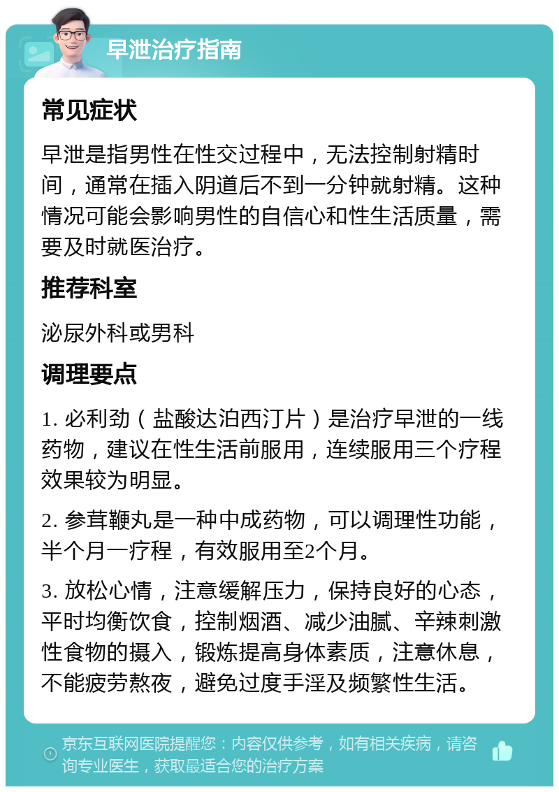 早泄治疗指南 常见症状 早泄是指男性在性交过程中，无法控制射精时间，通常在插入阴道后不到一分钟就射精。这种情况可能会影响男性的自信心和性生活质量，需要及时就医治疗。 推荐科室 泌尿外科或男科 调理要点 1. 必利劲（盐酸达泊西汀片）是治疗早泄的一线药物，建议在性生活前服用，连续服用三个疗程效果较为明显。 2. 参茸鞭丸是一种中成药物，可以调理性功能，半个月一疗程，有效服用至2个月。 3. 放松心情，注意缓解压力，保持良好的心态，平时均衡饮食，控制烟酒、减少油腻、辛辣刺激性食物的摄入，锻炼提高身体素质，注意休息，不能疲劳熬夜，避免过度手淫及频繁性生活。