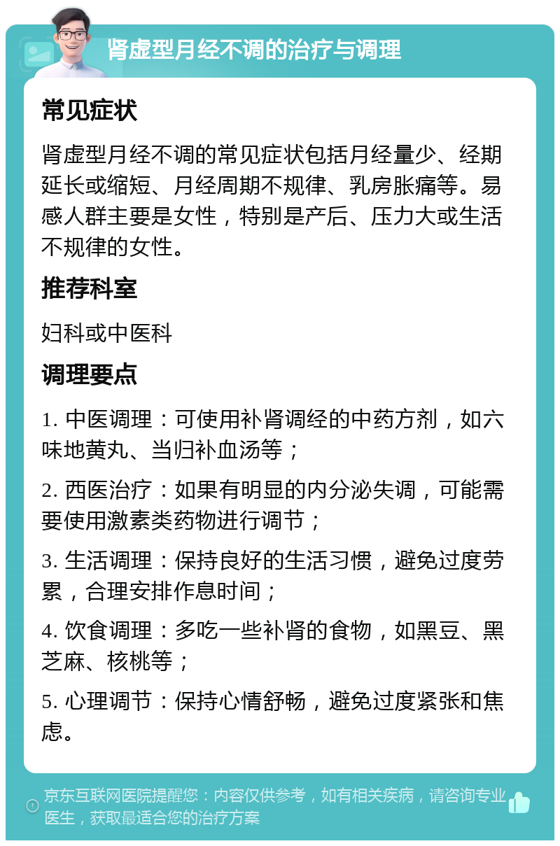 肾虚型月经不调的治疗与调理 常见症状 肾虚型月经不调的常见症状包括月经量少、经期延长或缩短、月经周期不规律、乳房胀痛等。易感人群主要是女性，特别是产后、压力大或生活不规律的女性。 推荐科室 妇科或中医科 调理要点 1. 中医调理：可使用补肾调经的中药方剂，如六味地黄丸、当归补血汤等； 2. 西医治疗：如果有明显的内分泌失调，可能需要使用激素类药物进行调节； 3. 生活调理：保持良好的生活习惯，避免过度劳累，合理安排作息时间； 4. 饮食调理：多吃一些补肾的食物，如黑豆、黑芝麻、核桃等； 5. 心理调节：保持心情舒畅，避免过度紧张和焦虑。