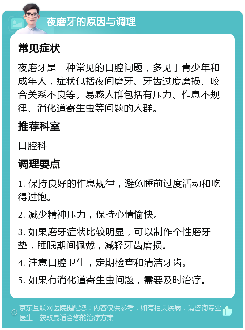 夜磨牙的原因与调理 常见症状 夜磨牙是一种常见的口腔问题，多见于青少年和成年人，症状包括夜间磨牙、牙齿过度磨损、咬合关系不良等。易感人群包括有压力、作息不规律、消化道寄生虫等问题的人群。 推荐科室 口腔科 调理要点 1. 保持良好的作息规律，避免睡前过度活动和吃得过饱。 2. 减少精神压力，保持心情愉快。 3. 如果磨牙症状比较明显，可以制作个性磨牙垫，睡眠期间佩戴，减轻牙齿磨损。 4. 注意口腔卫生，定期检查和清洁牙齿。 5. 如果有消化道寄生虫问题，需要及时治疗。