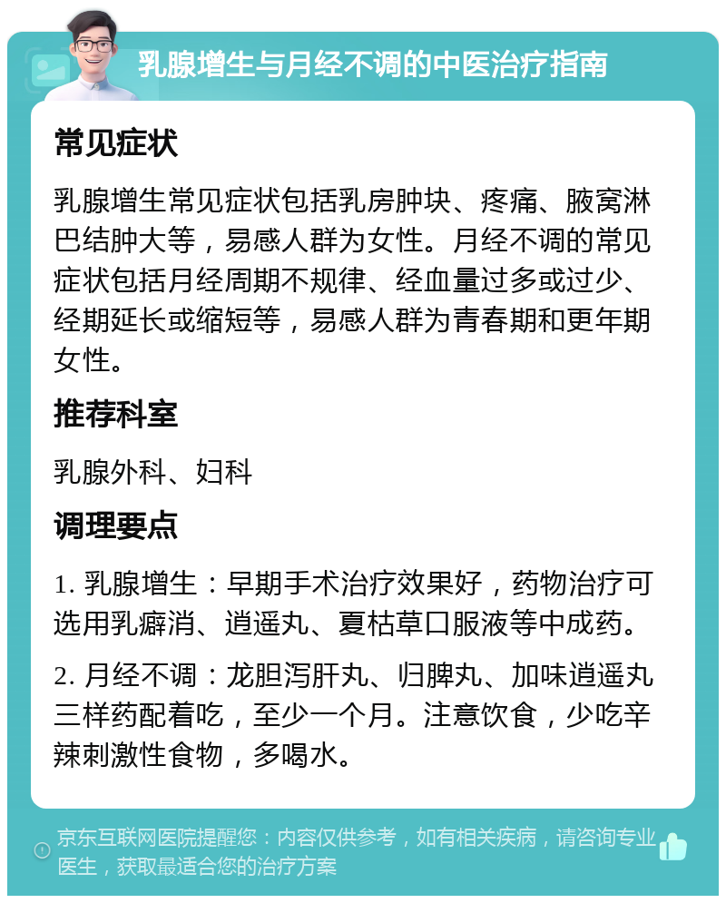 乳腺增生与月经不调的中医治疗指南 常见症状 乳腺增生常见症状包括乳房肿块、疼痛、腋窝淋巴结肿大等，易感人群为女性。月经不调的常见症状包括月经周期不规律、经血量过多或过少、经期延长或缩短等，易感人群为青春期和更年期女性。 推荐科室 乳腺外科、妇科 调理要点 1. 乳腺增生：早期手术治疗效果好，药物治疗可选用乳癖消、逍遥丸、夏枯草口服液等中成药。 2. 月经不调：龙胆泻肝丸、归脾丸、加味逍遥丸三样药配着吃，至少一个月。注意饮食，少吃辛辣刺激性食物，多喝水。