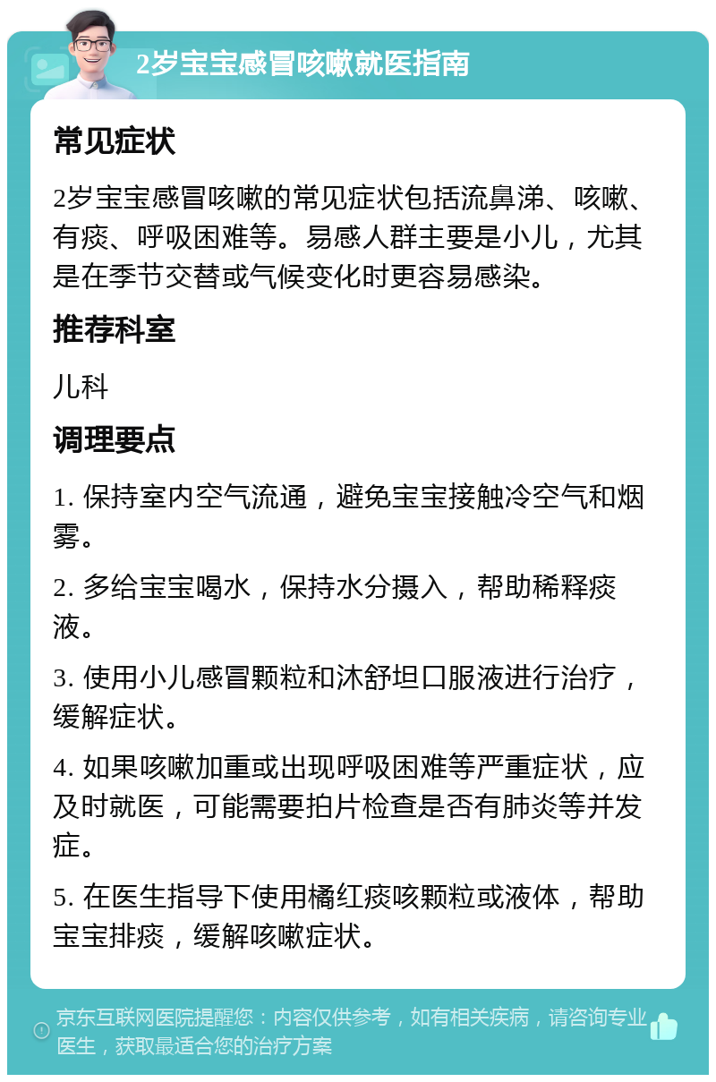 2岁宝宝感冒咳嗽就医指南 常见症状 2岁宝宝感冒咳嗽的常见症状包括流鼻涕、咳嗽、有痰、呼吸困难等。易感人群主要是小儿，尤其是在季节交替或气候变化时更容易感染。 推荐科室 儿科 调理要点 1. 保持室内空气流通，避免宝宝接触冷空气和烟雾。 2. 多给宝宝喝水，保持水分摄入，帮助稀释痰液。 3. 使用小儿感冒颗粒和沐舒坦口服液进行治疗，缓解症状。 4. 如果咳嗽加重或出现呼吸困难等严重症状，应及时就医，可能需要拍片检查是否有肺炎等并发症。 5. 在医生指导下使用橘红痰咳颗粒或液体，帮助宝宝排痰，缓解咳嗽症状。