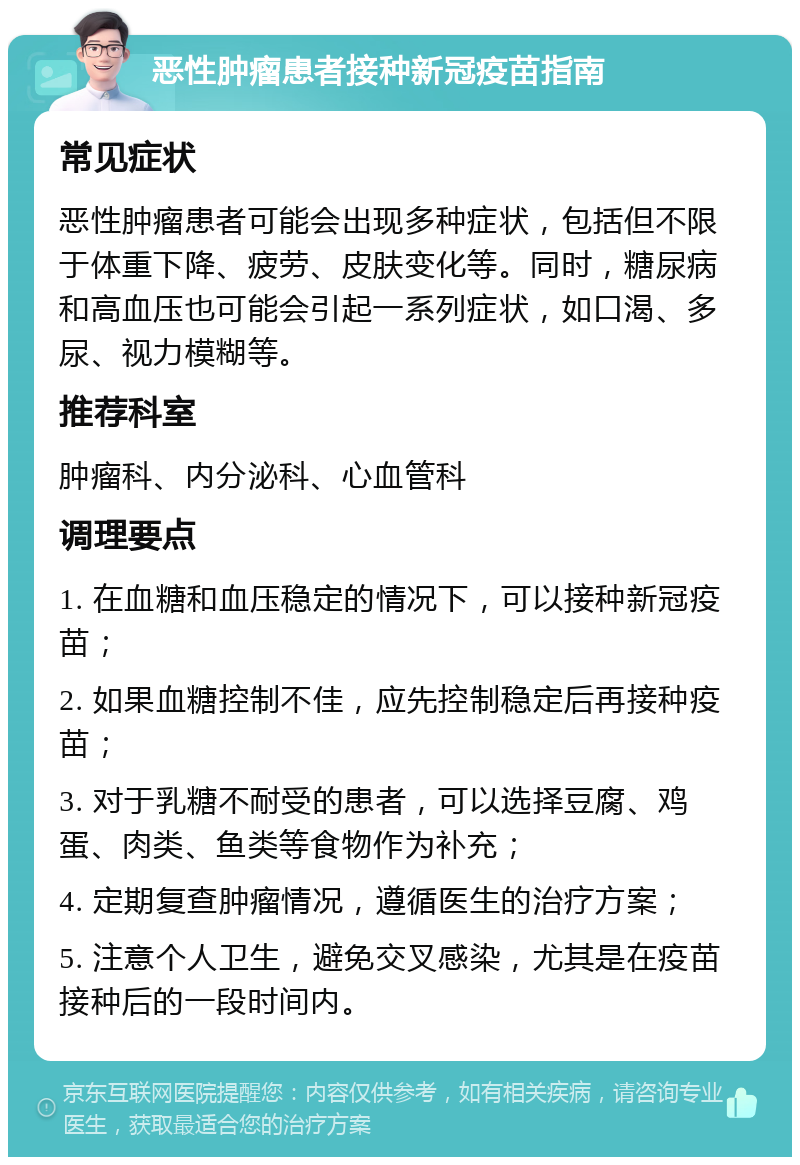 恶性肿瘤患者接种新冠疫苗指南 常见症状 恶性肿瘤患者可能会出现多种症状，包括但不限于体重下降、疲劳、皮肤变化等。同时，糖尿病和高血压也可能会引起一系列症状，如口渴、多尿、视力模糊等。 推荐科室 肿瘤科、内分泌科、心血管科 调理要点 1. 在血糖和血压稳定的情况下，可以接种新冠疫苗； 2. 如果血糖控制不佳，应先控制稳定后再接种疫苗； 3. 对于乳糖不耐受的患者，可以选择豆腐、鸡蛋、肉类、鱼类等食物作为补充； 4. 定期复查肿瘤情况，遵循医生的治疗方案； 5. 注意个人卫生，避免交叉感染，尤其是在疫苗接种后的一段时间内。