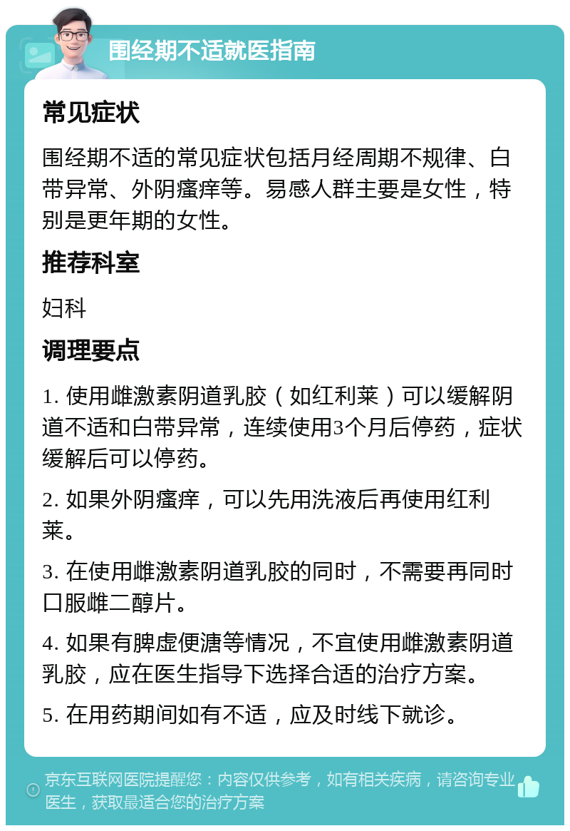 围经期不适就医指南 常见症状 围经期不适的常见症状包括月经周期不规律、白带异常、外阴瘙痒等。易感人群主要是女性，特别是更年期的女性。 推荐科室 妇科 调理要点 1. 使用雌激素阴道乳胶（如红利莱）可以缓解阴道不适和白带异常，连续使用3个月后停药，症状缓解后可以停药。 2. 如果外阴瘙痒，可以先用洗液后再使用红利莱。 3. 在使用雌激素阴道乳胶的同时，不需要再同时口服雌二醇片。 4. 如果有脾虚便溏等情况，不宜使用雌激素阴道乳胶，应在医生指导下选择合适的治疗方案。 5. 在用药期间如有不适，应及时线下就诊。