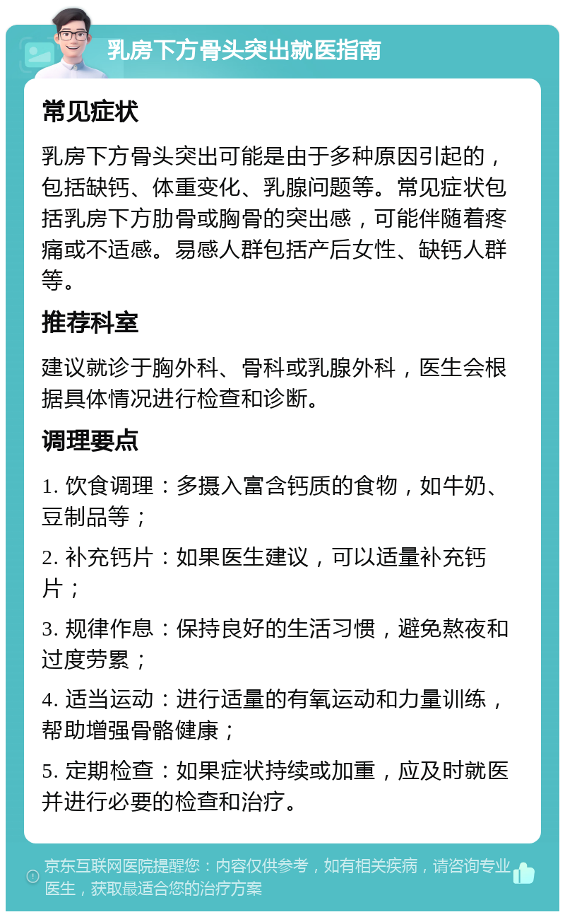 乳房下方骨头突出就医指南 常见症状 乳房下方骨头突出可能是由于多种原因引起的，包括缺钙、体重变化、乳腺问题等。常见症状包括乳房下方肋骨或胸骨的突出感，可能伴随着疼痛或不适感。易感人群包括产后女性、缺钙人群等。 推荐科室 建议就诊于胸外科、骨科或乳腺外科，医生会根据具体情况进行检查和诊断。 调理要点 1. 饮食调理：多摄入富含钙质的食物，如牛奶、豆制品等； 2. 补充钙片：如果医生建议，可以适量补充钙片； 3. 规律作息：保持良好的生活习惯，避免熬夜和过度劳累； 4. 适当运动：进行适量的有氧运动和力量训练，帮助增强骨骼健康； 5. 定期检查：如果症状持续或加重，应及时就医并进行必要的检查和治疗。