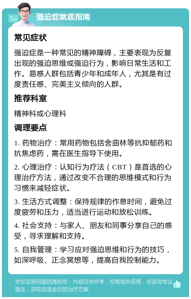 强迫症就医指南 常见症状 强迫症是一种常见的精神障碍，主要表现为反复出现的强迫思维或强迫行为，影响日常生活和工作。易感人群包括青少年和成年人，尤其是有过度责任感、完美主义倾向的人群。 推荐科室 精神科或心理科 调理要点 1. 药物治疗：常用药物包括舍曲林等抗抑郁药和抗焦虑药，需在医生指导下使用。 2. 心理治疗：认知行为疗法（CBT）是首选的心理治疗方法，通过改变不合理的思维模式和行为习惯来减轻症状。 3. 生活方式调整：保持规律的作息时间，避免过度疲劳和压力，适当进行运动和放松训练。 4. 社会支持：与家人、朋友和同事分享自己的感受，寻求理解和支持。 5. 自我管理：学习应对强迫思维和行为的技巧，如深呼吸、正念冥想等，提高自我控制能力。