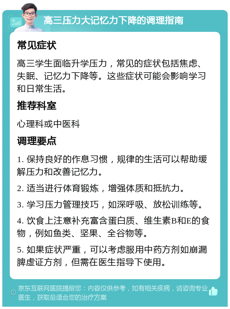 高三压力大记忆力下降的调理指南 常见症状 高三学生面临升学压力，常见的症状包括焦虑、失眠、记忆力下降等。这些症状可能会影响学习和日常生活。 推荐科室 心理科或中医科 调理要点 1. 保持良好的作息习惯，规律的生活可以帮助缓解压力和改善记忆力。 2. 适当进行体育锻炼，增强体质和抵抗力。 3. 学习压力管理技巧，如深呼吸、放松训练等。 4. 饮食上注意补充富含蛋白质、维生素B和E的食物，例如鱼类、坚果、全谷物等。 5. 如果症状严重，可以考虑服用中药方剂如崩漏脾虚证方剂，但需在医生指导下使用。