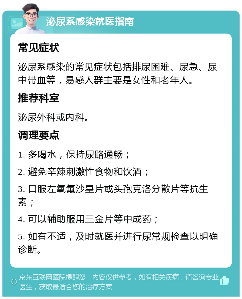 泌尿系感染就医指南 常见症状 泌尿系感染的常见症状包括排尿困难、尿急、尿中带血等，易感人群主要是女性和老年人。 推荐科室 泌尿外科或内科。 调理要点 1. 多喝水，保持尿路通畅； 2. 避免辛辣刺激性食物和饮酒； 3. 口服左氧氟沙星片或头孢克洛分散片等抗生素； 4. 可以辅助服用三金片等中成药； 5. 如有不适，及时就医并进行尿常规检查以明确诊断。