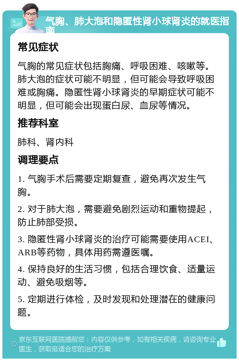 气胸、肺大泡和隐匿性肾小球肾炎的就医指南 常见症状 气胸的常见症状包括胸痛、呼吸困难、咳嗽等。肺大泡的症状可能不明显，但可能会导致呼吸困难或胸痛。隐匿性肾小球肾炎的早期症状可能不明显，但可能会出现蛋白尿、血尿等情况。 推荐科室 肺科、肾内科 调理要点 1. 气胸手术后需要定期复查，避免再次发生气胸。 2. 对于肺大泡，需要避免剧烈运动和重物提起，防止肺部受损。 3. 隐匿性肾小球肾炎的治疗可能需要使用ACEI、ARB等药物，具体用药需遵医嘱。 4. 保持良好的生活习惯，包括合理饮食、适量运动、避免吸烟等。 5. 定期进行体检，及时发现和处理潜在的健康问题。