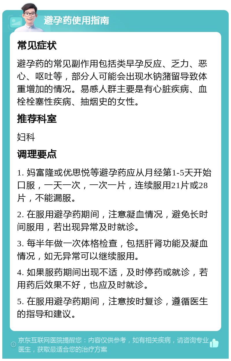 避孕药使用指南 常见症状 避孕药的常见副作用包括类早孕反应、乏力、恶心、呕吐等，部分人可能会出现水钠潴留导致体重增加的情况。易感人群主要是有心脏疾病、血栓栓塞性疾病、抽烟史的女性。 推荐科室 妇科 调理要点 1. 妈富隆或优思悦等避孕药应从月经第1-5天开始口服，一天一次，一次一片，连续服用21片或28片，不能漏服。 2. 在服用避孕药期间，注意凝血情况，避免长时间服用，若出现异常及时就诊。 3. 每半年做一次体格检查，包括肝肾功能及凝血情况，如无异常可以继续服用。 4. 如果服药期间出现不适，及时停药或就诊，若用药后效果不好，也应及时就诊。 5. 在服用避孕药期间，注意按时复诊，遵循医生的指导和建议。